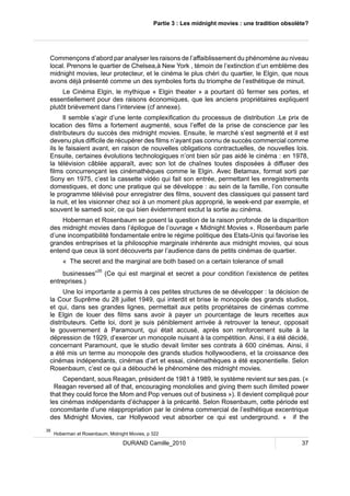 Partie 3 : Les midnight movies : une tradition obsolète? 
Commençons d’abord par analyser les raisons de l’affaiblissement du phénomène au niveau 
local. Prenons le quartier de Chelsea,à New York , témoin de l’extinction d’un emblème des 
midnight movies, leur protecteur, et le cinéma le plus chéri du quartier, le Elgin, que nous 
avons déjà présenté comme un des symboles forts du triomphe de l’esthétique de minuit. 
Le Cinéma Elgin, le mythique « Elgin theater » a pourtant dû fermer ses portes, et 
essentiellement pour des raisons économiques, que les anciens propriétaires expliquent 
plutôt brièvement dans l’interview (cf annexe). 
Il semble s’agir d’une lente complexification du processus de distribution .Le prix de 
location des films a fortement augmenté, sous l’effet de la prise de conscience par les 
distributeurs du succès des midnight movies. Ensuite, le marché s’est segmenté et il est 
devenu plus difficile de récupérer des films n’ayant pas connu de succès commercial comme 
ils le faisaient avant, en raison de nouvelles obligations contractuelles, de nouvelles lois. 
Ensuite, certaines évolutions technologiques n’ont bien sûr pas aidé le cinéma : en 1978, 
la télévision câblée apparaît, avec son lot de chaînes toutes disposées à diffuser des 
films concurrençant les cinémathèques comme le Elgin. Avec Betamax, format sorti par 
Sony en 1975, c’est la cassette vidéo qui fait son entrée, permettant les enregistrements 
domestiques, et donc une pratique qui se développe : au sein de la famille, l’on consulte 
le programme télévisé pour enregistrer des films, souvent des classiques qui passent tard 
la nuit, et les visionner chez soi à un moment plus approprié, le week-end par exemple, et 
souvent le samedi soir, ce qui bien évidemment exclut la sortie au cinéma. 
Hoberman et Rosenbaum se posent la question de la raison profonde de la disparition 
des midnight movies dans l’épilogue de l’ouvrage « Midnight Movies ». Rosenbaum parle 
d’une incompatibilité fondamentale entre le régime politique des Etats-Unis qui favorise les 
grandes entreprises et la philosophie marginale inhérente aux midnight movies, qui sous 
entend que ceux là sont découverts par l’audience dans de petits cinémas de quartier. 
« The secret and the marginal are both based on a certain tolerance of small 
businesses”35 (Ce qui est marginal et secret a pour condition l’existence de petites 
DURAND Camille_2010 37 
entreprises.) 
Une loi importante a permis à ces petites structures de se développer : la décision de 
la Cour Suprême du 28 juillet 1949, qui interdit et brise le monopole des grands studios, 
et qui, dans ses grandes lignes, permettait aux petits propriétaires de cinémas comme 
le Elgin de louer des films sans avoir à payer un pourcentage de leurs recettes aux 
distributeurs. Cette loi, dont je suis péniblement arrivée à retrouver la teneur, opposait 
le gouvernement à Paramount, qui était accusé, après son renforcement suite à la 
dépression de 1929, d’exercer un monopole nuisant à la compétition. Ainsi, il a été décidé, 
concernant Paramount, que le studio devait limiter ses contrats à 600 cinémas. Ainsi, il 
a été mis un terme au monopole des grands studios hollywoodiens, et la croissance des 
cinémas indépendants, cinémas d’art et essai, cinémathèques a été exponentielle. Selon 
Rosenbaum, c’est ce qui a débouché le phénomène des midnight movies. 
Cependant, sous Reagan, président de 1981 à 1989, le système revient sur ses pas. (« 
Reagan reversed all of that, encouraging monololies and giving them such ilimited power 
that they could force the Mom and Pop venues out of business »). Il devient compliqué pour 
les cinémas indépendants d’échapper à la précarité. Selon Rosenbaum, cette période est 
concomitante d’une réappropriation par le cinéma commercial de l’esthétique excentrique 
des Midnight Movies, car Hollywood veut absorber ce qui est underground. « if the 
35 Hoberman et Rosenbaum, Midnight Movies, p 322 
 
