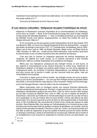 Les Midnight Movies: une « espèce » cinématographique disparue ? 
mainstream has broadened to include more alternatives, it’s in order to eliminate everything 
that exists outside of it »36. 
C’est ainsi qu’Hollywood se mit à l’heure du trash. 
2/ Les raisons culturelles : Hollywood récupère l’esthétique de minuit 
Hoberman et Rosenbaum avancent l’hypothèse de la commercialisation de l’esthétique, 
et font donc ce constat : « Much of the countercultural energy that used to keep midnight 
movies going has relocated elsewhere.. » : ainsi, la véritable dynamique qui accompagnait 
les Midnight movies s’est éteinte, progressivement, au début des années 80, pour se 
réfugier autre part. Mais où ? 
Si l’on se penche sur les plus grands succès hollywoodiens de la fin des années 1970 
à la décennie 1980, on trouve une majorité écrasante de films de science-fiction : La guerre 
des étoiles, de George Lucas sorti en 1977 ; E.T l’extraterrestre, de Spielberg, sorti en 1982 ; 
Retour vers le futur, sorti en 1985, de Robert Zemeckis, Blade runner, de Ridley Scott en 
1982, Gremlins, en 1984, etc... la liste est loin d’être exhaustive, mais montre à quel point 
la science-fiction a pris une place écrasante dans les scénarios de l’époque. 
C’est peut être le moment où Hollywood apprivoise les thèmes fantastiques de 
l’angoisse, de l’altérité d’un autre monde, où la violence commence à être montrée 
directement, reflet du contexte impérialiste de la présidence de Reagan. 
Même pour nos réalisateurs underground des midnight movies, le vent tourne, et 
leur apporte la reconnaissance et les moyens financiers du même coup. Hoberman et 
Rosenbaum adoptent à cet égard une posture plutôt critique, au nom d’une idéologie de 
l’underground trahie, car convertie à l’industrie hollywoodienne. Les Midnight Movies ne 
sont plus connus par le bouche à oreille, qui leur procurait toute leur gloire, mais par 
l’intermédiaire de la publicité. 
C’est donc à regret qu’ils en font le constat : les midnight movies ont connu la gloire, 
mais au prix de leur popularisation « You can say that midnight movies succeeded rather 
than failed, in the sense that the major figures in this movement- Waters and his entourage, 
Lynch and Georges Romero- have all made it into the mainstream »”37. 
Même Jodorowsky, avec La montagne sacrée, aux moyens financiers démesurés, 
connaît une période de reconnaissance. Pourtant, il s’agit aussi de la fin d’un mythe, car ces 
réalisateurs standardisent quelque peu leurs films. C’est du moins souvent cette analyse 
qui est faite à propos de Elephant man, sorti en 1980, qui est un espèce de pendant à 
Eraserhead, c'est-à-dire qu’il traite de la monstruosité depuis le point de vue des normaux 
et la marginalise, au lieu de l’insérer dans le cocon familial, comme cela était le cas dans 
Eraserhead. On a souvent reproché à Lynch de trahir la veine expérimentale d’ Eraserhead 
dans un film formellement très conventionnel et teinté d’une morale peu typique du style 
lynchien. Dans Elephant Man, tout repose sur l’individualisation d’un monstre qui peu à peu 
est découvert comme étant doté de qualités humaines de gentillesse, de curiosité, doué de 
culture et enfin sensible à la beauté. C’est donc un film qui « surfe » sur le grand principe qu’il 
faut aller au-delà de l’apparence et que les qualités humaines peuvent se cacher derrière 
un physique monstrueux, tandis qu’Eraserhead ne se préoccupe nullement de la morale et 
va complètement à son encontre en présentant le monstre comme une abomination, qui 
36 ibid p 323 
37 ibid p 327 
38 DURAND Camille_2010 
 