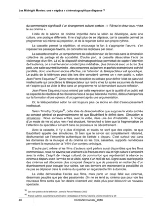 Les Midnight Movies: une « espèce » cinématographique disparue ? 
du commentaire significatif d’un changement culturel certain : « Rêvez le chez vous, vivez 
le au cinéma ». 
L’idée de la séance de cinéma importée dans le salon se développe, avec une 
culture, une pratique différente. Il ne s’agit plus de se déplacer, car la cassette permet de 
programmer soi même sa projection, et de la regarder selon son propre rythme. 
La cassette permet la répétition, et encourage le fan à s’approprier l’oeuvre, s’en 
repasser les passages favoris, en connaître les répliques par coeur. 
La cassette entraîne un comportement de collectionneur, de fan mais sans la dimension 
collective de partage et de sociabilité. D’autre part, la cassette désacralise l’acte de 
visionnage d’un film. Là où le dispositif cinématographique permettait de capter l’attention 
de l’audience, on a maintenant un contact plus médiatisé , plus distancié avec un écran plus 
petit, une salle souvent illuminée , des personnes qui parlent et parfois exercent une activité 
parallèle, donc une illusion moins effective, car l’attention du téléspectateur est sporadique. 
Le public de la télévision peut dès lors être considéré comme un « non public », selon 
Jean Pierre Esquenazi39. Cette notion de réception est utilisée pour définir l’état de passivité 
intellectuelle qui caractérise le téléspectateur qui rentre chez lui après sa journée de travail 
et n’aspire qu’à se vider la tête dans un programme ne lui demandant aucune réflexion. 
Jean Pierre Esquenazi sous entend par cette expression que la qualité d’un public est 
sa capacité de réaction et de résistance face à ce que l’écran lui montre, débouchant parfois 
sur la formation d’une opinion, d’un jugement après une argumentation. 
Or, le téléspectateur selon lui est toujours plus ou moins en état d’assoupissement 
intellectuel. 
Selon Timothy Corrigan40, cette idée de désacralisation que suppose la vidéo est liée 
au concept général de postmodernisme tel que Baudrillard le définit dans Simulation et 
simulacres . Nous sommes entrés, avec la vidéo, dans une ère d’instabilité , à l’image 
d’un mode de vie où plus rien n’est structuré, hiérarchisé si bien que la fragmentation de 
l’attention du spectateur s’inscrit dans ce processus de décentrement . 
Avec la cassette, il n’y a plus d’original, et toutes ne sont que des copies, ce que 
Baudrillard appelle des simulacres. Si bien que le savoir est complètement relativisé, 
déshumanisé car l’empreinte authentique de l’artiste a disparu. C’est surtout vrai dans 
les domaines de la musique et du cinéma où les Cds, cassettes, supports numériques 
permettent la reproduction à l’infini d’un contenu artistique. 
D’autre part, même si les films d’auteurs sont parfois aussi disponibles que les films 
commerciaux, nous ne savons pas vraiment si la fracture entre low et high culture s’amoindrit 
avec la vidéo. L’esprit de mixage culturel, de communion que représentait la séance au 
cinéma a disparu avec l’arrivée de la vidéo, signe d’un repli de soi. Signe aussi que le public 
des cinémas est désormais plus composé d’experts que de passants en recherche d’un 
divertissement pour occuper leur soirée, car ces derniers ont maintenant la possibilité de 
ne pas se déplacer dans le cinéma du quartier en regardant le film à domicile. 
La vidéo démocratise l’accès aux films, mais porte un coup fatal aux cinémas, 
désormais peuplés que par des passionnés .On ne se rend au cinéma que pour voir les 
nouveaux films sortis que l’on désire vivement voir, mais plus pour découvrir un nouveau 
spectacle. 
39 Les non publics de la télévision , dans la Revue Réseaux 2002 
40 Franck Lafond, Cauchemars américains : fantastique et horreur dans le cinéma moderne p 35 
40 DURAND Camille_2010 
 