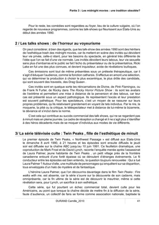 Partie 3 : Les midnight movies : une tradition obsolète? 
Pour le reste, les comédies sont regardées au foyer, lieu de la culture vulgaire, où l’on 
regarde de nouveaux programmes, comme les talk-shows qui fleurissent aux Etats-Unis au 
début des années 1990. 
2 / Les talks shows : de l’horreur au voyeurisme 
On peut considérer, à bien des égards, que les talk-show des années 1990 sont des héritiers 
de l’esthétique trash des midnight movies, car ils mettent en scène des invités qui dévoilent 
leur vie privée, celle-ci étant, pour les besoins du spectacle, en général très différente de 
l’idée que l’on se fait d’une vie normale. Les invités dévoilent leurs tabous, leur vie sexuelle 
sans plus d’embarras et le public se fait l’écho du présentateur ou de la présentatrice, Ricki 
Lake en fut une des plus connues, et devient inquisiteur, avide de révélations loufoques. 
Ces émissions sont tout de même présentées sous un prétexte thérapeutique, car il 
s’agit d’éduquer l’audience, comme la fonction catharsis. S’effectue en amont une sélection, 
qui va déterminer la production à choisir le plus excentrique, le plus drôle des candidats, 
qui sont souvent des travestis, des Drag Queen . 
Ces invités sont en quelque sorte les réincarnations de Divine, de Pink Flamingos, ou 
de Frank N Furter, de Rocky dans The Rocky Horror Picture Show : ils sont les avatars 
de l’extrême et permettent une mise à distance de la perversion et des tabous, car leur 
cas est présenté sous un aspect pathologique. Ils représentent l’excès et leur prestation 
est souvent pathétique. Pour les spectateurs, c’est un moyen de se rassurer sur leurs 
propres problèmes, qu’ils relativisent grandement en voyant de tels individus. Par le rire, la 
moquerie, la pitié ou la critique, le téléspectateur met à distance de lui-même la bizarrerie, 
la déviance et s’inclut dans la norme. 
C’est cela qui contribue au succès commercial des talk shows, qui ne se regardent pas 
à minuit mais en pleine journée. Le cadre de réception a changé et il ne s’agit plus s’identifier 
à des héros décadents mais de se moquer d’individus aux modes de vie différents. 
3/ La série télévisée culte : Twin Peaks , fille de l’esthétique de minuit 
Le premier épisode de Twin Peaks, « Northwest Passage » est diffusé aux Etats-Unis 
le dimanche 8 avril 1990, à 21 heures et les épisodes sont ensuite diffusés le jeudi 
soir est diffusée sur la chaîne ABC jusqu’au 10 juin 1991. Ce feuilleton dramatique, une 
coproduction de Mark Frost et de David Lynch, raconte l’enquête menée après l’assassinat 
de Laura Palmer, jeune habitante de Twin Peaks , un petit village près de la frontière 
canadienne entouré d’une forêt épaisse où se déroulent d’étranges événements. Le fil 
conducteur entre les épisodes est bien entendu, la question toujours renouvelée : Qui a tué 
Laura Palmer ? Autour d’elle, une multitude de personnages qui enquêtent sur sa disparition, 
tous enveloppés d’un halo de mystère et de fantastique. 
L’héroïne Laura Palmer, que l’on découvrira davantage dans le film Twin Peaks : Fire 
walks with me, est absente, car la série s’ouvre sur la découverte de son cadavre, mais 
omniprésente, car la fin ultime de la série est de découvrir le meurtrier, même si cette 
révélation sera, pour Lynch, un sacrifice à son esthétique. 
Cette série, qui fut pourtant un échec commercial total, devient culte pour les 
Américains, au point que lorsque la chaîne décide de mettre fin à la diffusion de la série, 
faute d’audience, un collectif de fans se forme comme association nationale, baptisée la 
DURAND Camille_2010 41 
 