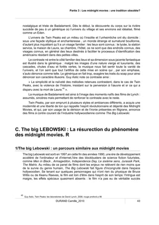 Partie 3 : Les midnight movies : une tradition obsolète? 
nostalgique et triste de Badalamenti. Dés le début, la découverte du corps sur la rivière 
succède de peu à un générique où l’univers du village et ses environs est idéalisé, filmé 
comme un Eden. 
L’univers de Twin Peaks est un milieu où l’insolite et l’unheimliche ont élu domicile : 
sous une façade idyllique et enchanteresse , un monde étrange et surnaturel bouillonne, 
d’autant plus inquiétant qu’il a un visage familier : les lieux sont connus : le lycée, la station 
service, la maison de Laura, sa chambre, l’hôtel, ce ne sont que des endroits connus, des 
visages connus, en général des lieux destinés à faciliter le processus d’identification des 
américains résidant dans des petites villes. 
Le contraste né entre le côté familier des lieux et sa dimension sous-jacente fantastique 
est illustré dans le générique : malgré les images d’une nature vierge et luxuriante, des 
cascades, chutes d’eau et forêts vertes, la musique nous fait sentir toute la vanité de 
l’univers, et l’on sent que tout l’artifice de cette mise en scène qui , par son emphase, 
s’auto dénonce comme telle. Le générique en fait trop, exagère les traits du soap pour ainsi 
dénoncer son caractère illusoire. Guy Astic note ce contraste ainsi : 
« La simplicité et la naïveté des mélodies retenues contrastent, dans le cas de Twin 
Peaks, avec la violence de l’histoire, insistant sur la perversion à l’oeuvre et sr ce qui a 
disparu avec la mort de Laura.45 ». 
La musique de Badalamenti est ainsi à l’image des moments naïfs des films de Lynch : 
assumés, sincères mais permettant de renforcer le contraste avec le reste. 
Twin Peaks, par son emprunt à plusieurs styles et ambiances différents, a acquis une 
modernité et une liberté de ton qui rappelle l’esprit révolutionnaire et déjanté des Midnight 
Movies, et qui, par son usage de la dérision et de l’ironie présentes en filigrane, annonce 
des films à contre courant de l’industrie hollywoodienne comme The Big Lebowski. 
C. The big LEBOWSKI : La résurection du phénomène 
des midnight movies. R 
1/The big Lebowski : un parcours similaire aux midnight movies 
The big Lebowski est sorti en 1997,en cette fin des années 1990, une ère de développement 
accéléré de l'ordinateur et d'internet,l’ère des blockbusters de science fiction futuristes, 
comme Men in Black , Armageddon, Independence Day, Le sixième sens, Jurassik Park, 
The Matrix. Au milieu de ce panel de films dont les enjeux ne relèvent de rien moins que 
de la survie du genre humain, The Big Lebowski fait figure d'incongruité dans l'espace 
hollywoodien. Se tenant sur quelques personnages qui n'ont rien du physique de Bruce 
Willis ou de Keanu Reeves, le film est loin d'être dans l'esprit de son temps: l'intrigue est 
maigre, les effets spéciaux quasiment absents : le film n’a pas eu de véritable succès 
45 Guy Astic, Twin Peaks: les laboratoires de David Lynch, 2008, rouge profond p 96 
DURAND Camille_2010 43 
 