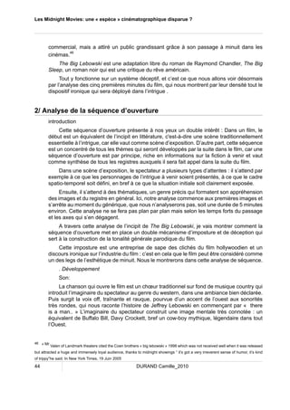 Les Midnight Movies: une « espèce » cinématographique disparue ? 
commercial, mais a attiré un public grandissant grâce à son passage à minuit dans les 
cinémas.46 
The Big Lebowski est une adaptation libre du roman de Raymond Chandler, The Big 
Sleep, un roman noir qui est une critique du rêve américain. 
Tout y fonctionne sur un système déceptif, et c’est ce que nous allons voir désormais 
par l’analyse des cinq premières minutes du film, qui nous montrent par leur densité tout le 
dispositif ironique qui sera déployé dans l’intrigue . 
2/ Analyse de la séquence d’ouverture 
introduction 
Cette séquence d’ouverture présente à nos yeux un double intérêt : Dans un film, le 
début est un équivalent de l’incipit en littérature, c'est-à-dire une scène traditionnellement 
essentielle à l’intrigue, car elle vaut comme scène d’exposition. D’autre part, cette séquence 
est un concentré de tous les thèmes qui seront développés par la suite dans le film, car une 
séquence d’ouverture est par principe, riche en informations sur la fiction à venir et vaut 
comme synthèse de tous les registres auxquels il sera fait appel dans la suite du film. 
Dans une scène d’exposition, le spectateur a plusieurs types d’attentes : il s’attend par 
exemple à ce que les personnages de l’intrigue à venir soient présentés, à ce que le cadre 
spatio-temporel soit défini, en bref à ce que la situation initiale soit clairement exposée. 
Ensuite, il s’attend à des thématiques, un genre précis qui formatent son appréhension 
des images et du registre en général. Ici, notre analyse commence aux premières images et 
s’arrête au moment du générique, que nous n’analyserons pas, soit une durée de 5 minutes 
environ. Cette analyse ne se fera pas plan par plan mais selon les temps forts du passage 
et les axes qui s’en dégagent. 
A travers cette analyse de l’incipit de The Big Lebowski, je vais montrer comment la 
séquence d’ouverture met en place un double mécanisme d’imposture et de déception qui 
sert à la construction de la tonalité générale parodique du film. 
Cette imposture est une entreprise de sape des clichés du film hollywoodien et un 
discours ironique sur l’industrie du film : c’est en cela que le film peut être considéré comme 
un des legs de l’esthétique de minuit. Nous le montrerons dans cette analyse de séquence. 
. Développement 
Son: 
La chanson qui ouvre le film est un choeur traditionnel sur fond de musique country qui 
introduit l’imaginaire du spectateur au genre du western, dans une ambiance bien déclarée. 
Puis surgit la voix off, traînante et rauque, pourvue d’un accent de l’ouest aux sonorités 
très rondes, qui nous raconte l’histoire de Jeffrey Lebowski en commençant par « there 
is a man.. » L’imaginaire du spectateur construit une image mentale très connotée : un 
équivalent de Buffalo Bill, Davy Crockett, bref un cow-boy mythique, légendaire dans tout 
l’Ouest. 
46 « Mr Valen of Landmark theaters cited the Coen brothers « big lebowski » 1998 which was not received well when it was released 
but attracted a huge and immensely loyal audience, thanks to midnight showings “ it’s got a very irreverent sense of humor, it’s kind 
of trippy”he said. In New York Times, 19 Juin 2005 
44 DURAND Camille_2010 
 