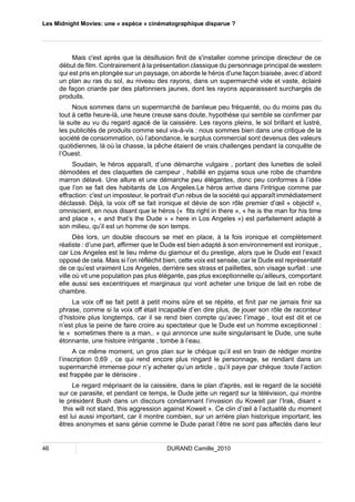 Les Midnight Movies: une « espèce » cinématographique disparue ? 
Mais c'est après que la désillusion finit de s'installer comme principe directeur de ce 
début de film. Contrairement à la présentation classique du personnage principal de western 
qui est pris en plongée sur un paysage, on aborde le héros d'une façon biaisée, avec d’abord 
un plan au ras du sol, au niveau des rayons, dans un supermarché vide et vaste, éclairé 
de façon criarde par des plafonniers jaunes, dont les rayons apparaissent surchargés de 
produits. 
Nous sommes dans un supermarché de banlieue peu fréquenté, ou du moins pas du 
tout à cette heure-là, une heure creuse sans doute, hypothèse qui semble se confirmer par 
la suite au vu du regard agacé de la caissière. Les rayons pleins, le sol brillant et lustré, 
les publicités de produits comme seul vis-à-vis : nous sommes bien dans une critique de la 
société de consommation, où l’abondance, le surplus commercial sont devenus des valeurs 
quotidiennes, là où la chasse, la pêche étaient de vrais challenges pendant la conquête de 
l’Ouest. 
Soudain, le héros apparaît, d’une démarche vulgaire , portant des lunettes de soleil 
démodées et des claquettes de campeur , habillé en pyjama sous une robe de chambre 
marron délavé. Une allure et une démarche peu élégantes, donc peu conformes à l’idée 
que l’on se fait des habitants de Los Angeles.Le héros arrive dans l'intrigue comme par 
effraction: c'est un imposteur, le portrait d'un rebus de la société qui apparaît immédiatement 
déclassé. Déjà, la voix off se fait ironique et dévie de son rôle premier d’oeil « objectif », 
omniscient, en nous disant que le héros (« fits right in there », « he is the man for his time 
and place », « and that’s the Dude » « here in Los Angeles ») est parfaitement adapté à 
son milieu, qu’il est un homme de son temps. 
Dès lors, un double discours se met en place, à la fois ironique et complètement 
réaliste : d’une part, affirmer que le Dude est bien adapté à son environnement est ironique , 
car Los Angeles est le lieu même du glamour et du prestige, alors que le Dude est l’exact 
opposé de cela. Mais si l’on réfléchit bien, cette voix est sensée, car le Dude est représentatif 
de ce qu’est vraiment Los Angeles, derrière ses strass et paillettes, son visage surfait : une 
ville où vit une population pas plus élégante, pas plus exceptionnelle qu’ailleurs, comportant 
elle aussi ses excentriques et marginaux qui vont acheter une brique de lait en robe de 
chambre. 
La voix off se fait petit à petit moins sûre et se répète, et finit par ne jamais finir sa 
phrase, comme si la voix off était incapable d’en dire plus, de jouer son rôle de raconteur 
d’histoire plus longtemps, car il se rend bien compte qu’avec l’image , tout est dit et ce 
n’est plus la peine de faire croire au spectateur que le Dude est un homme exceptionnel : 
le « sometimes there is a man.. » qui annonce une suite singularisant le Dude, une suite 
étonnante, une histoire intrigante , tombe à l’eau. 
A ce même moment, un gros plan sur le chèque qu’il est en train de rédiger montre 
l’inscription 0,69 , ce qui rend encore plus ringard le personnage, se rendant dans un 
supermarché immense pour n’y acheter qu’un article , qu’il paye par chèque :toute l’action 
est frappée par le dérisoire . 
Le regard méprisant de la caissière, dans le plan d'après, est le regard de la société 
sur ce parasite, et pendant ce temps, le Dude jette un regard sur la télévision, qui montre 
le président Bush dans un discours condamnant l’invasion du Koweit par l’Irak, disant « 
this will not stand, this aggression against Koweit ». Ce clin d’oeil à l’actualité du moment 
est lui aussi important, car il montre combien, sur un arrière plan historique important, les 
êtres anonymes et sans génie comme le Dude parait l’être ne sont pas affectés dans leur 
46 DURAND Camille_2010 
 