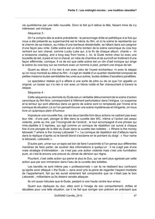 Partie 3 : Les midnight movies : une tradition obsolète? 
vie quotidienne par une telle nouvelle. Donc le fait qu’il relève la tête, faisant mine de s’y 
intéresser, est ironique. 
Séquence 3 : 
On l’a compris dès la scène précédente : le personnage drôle et pathétique à la fois qui 
nous a été présenté au supermarché est le héros du film, et ici la scène le représente sur 
le chemin de sa maison, au milieu d’une banlieue résidentielle, se hâtant dans son peignoir 
d’une façon peu virile. Cette scène est un écho lointain de la scène canonique du cow boy 
rentrant sur son cheval, comme Lucky Luke qui, à la fin de chaque album, chante « im 
a lonesome cowboy, and a long way from home ». Ici, le Dude rentre chez lui avec une 
bouteille de lait, à pied et non à cheval, en robe de chambre et de surcroît en trottinant d’une 
façon efféminée, comique. Il va de soi que cette scène est un clin d’oeil ironique qui singe 
la scène du cow-boy sur sa monture avec un homme à pied, portant une brique de lait. 
Quant au décor, il n’a rien à voir avec celui de l’ouest enchanteur, ni avec la steppe 
qu’on nous montrait au début du film : il s’agit en réalité d’un quartier résidentiel composé de 
petites maisons toutes semblables les unes aux autres, toutes dotées d’escaliers parallèles. 
Le spectateur réalise qu’il a affaire à une sorte de pitre ou de ce que l’on appelle un 
original, un looser qui n’a rien à voir avec un héros noble et fier chevauchant à travers la 
steppe. 
Séquence 4 : 
Cette séquence au domicile du Dude est un véritable détournement de la scène d’action 
canonique du film Noir, correspondant à l’élément perturbateur dans l’intrigue. Le suspense 
et la terreur qui sont attendus dans ce genre de scène sont ici remplacés par l’ironie et le 
comique de situation.Là où l’on pensait trouver une scène mystérieuse et intrigante, on nous 
livre un quiproquo plein d’humour. 
Imposture une nouvelle fois, car les deux bandits font deux actions ne cadrant pas avec 
leur rôle : d’une part, plonger la tête dans la cuvette des WC, même si l’action est assez 
violente, porte au rire, par l’incongruité de l’endroit , le tout accompagné d’une phrase qui 
rime,répétée à 3 reprises, qui agit comme un comique de répétition car suivie à chaque 
fois d’une plongée de la tête du Dude dans la cuvette des toilettes : « Where is the money 
lebowski ? where is the money Lebowski ? ». Le comique de répétition est d’ailleurs repris 
dans la réplique d’après où le bandit blond s’exclame en le pointant du doigt : « Your name 
is lebowski, Lebowski ». 
D’autre part, uriner sur un tapis est loin de faire l’unanimité si l’on pense aux différentes 
manières de faire parler, de soutirer des informations à quelqu’un : il ne s’agit pas d’une 
vraie stratégie d’intimidation : ce n’est pas une action violente mais c’est une humiliation 
pure, et c’est là encore une preuve du climat de dérision qui règne. 
Pourtant, c’est cette action qui peine le plus le Duc, qui se sent plus agressé par cette 
action que par son immersion dans l’eau de la cuvette des toilettes. 
Les bandits ne sont même pas « professionnels » car ils ne réalisent leur confusion 
qu’après avoir attaqué « the Dude », sans avoir pris la peine de regarder l’aspect modeste 
de l’appartement, fait qui les aurait sûrement fait comprendre que ce n’était pas le bon 
Lebowski , milliardaire qu’ils étaient censés attaquer. 
Ils ont aussi ridicules que le Dude, pestant à voix haute contre leur erreur. 
Quant aux répliques du duc, elles sont à l’image de son comportement, drôles et 
décalées pour une telle situation, car il ne fait que corriger son prénom en précisant que 
DURAND Camille_2010 47 
 