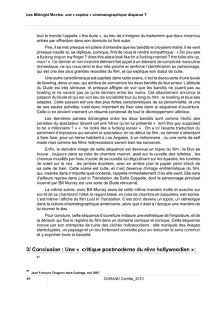 Les Midnight Movies: une « espèce » cinématographique disparue ? 
tout le monde l’appelle « the dude », au lieu de s’indigner du traitement que deux inconnus 
entrés par effraction dans son domicile lui font subir. 
Pire, il se met presque en colère d’entendre que les bandits le croyaient marié. Il se sent 
presque insulté et, sa réplique, comique, finit de nous le rendre sympathique : « Do you see 
a fucking ring on my finger ? does this place look like Im a fucking married ? the toilet sits up, 
man ! ». Ce dernier et non moindre élément fait appel à un élément de complicité masculine 
domestique, ce qui nous rend le duc très proche et renforce l’identification au personnage, 
qui est une des plus grandes réussites du film, et qui explique son statut de culte. 
Une autre caractéristique est capitale dans cette scène, c’est la découverte d’une boule 
de bowling, dans un sac, qui achève de convaincre les deux bandits de leur erreur. L’attitude 
du Dude est très sérieuse, et presque affligée de voir que les bandits ne jouent pas au 
bowling et ne savent pas ce qu’ils tiennent entre les mains. Cet attachement annonce la 
passion du Dude et qui est son lieu de sociabilité tout au long du film : le bowling et tous ses 
adeptes. Cette passion est une des plus fortes caractéristiques de sa personnalité, et une 
de ses seules activités, c’est donc important de fixer cela dans la séquence d’ouverture. 
Celle-ci en devient vraiment un résumé condensé de tout le développement ultérieur. 
Les dernières paroles échangées entre les deux bandits sont comme l’écho des 
pensées du spectateur devant cet anti héros qu’on lui présente « isn’t this guy supposed 
to be a millionaire ? » « he looks like a fucking looser » . On a ici l’exacte traduction du 
sentiment d’imposture qui envahit le spectateur en ce début de film, ce dernier s’attendant 
à faire face, pour un héros habitant à Los Angeles, à un millionnaire , ou une sorte de self 
made man comme les films hollywoodiens savent bien les concevoir. 
Enfin, la dernière image de cette séquence est devenue un topos du film : le Duc se 
trouve , toujours dans sa robe de chambre marron, assit sur la cuvette des toilettes , les 
cheveux mouillés par l’eau trouble de sa cuvette lui dégoulinant sur les épaules, les lunettes 
de soleil sur le nez , les jambes écartées, avec en arrière plan le papier peint kitsch de 
sa salle de bain. Cette scène est culte, et c’est devenue d’image emblématique du film, 
qui, insérée dans n’importe quel contexte, rappelle immédiatement d’où elle vient. Elle sera 
d’ailleurs reprise dans Lost in Translation, de Sofia Coppola, dont le personnage principal 
incarné par Bill Murray est une sorte de Dude réincarné. 
La même scène, avec Bill Murray assis de cette même manière molle et avachie sur 
son lit de sa chambre d’ hôtel, le regard blasé, en robe de chambre et claquettes, est reprise, 
c’est même l’affiche du film Lost In Translation. C’est donc devenu un topos, un stéréotype 
dans la culture cinématographique américaine, alors que c’était à l’époque une manière de 
lui tourner le dos. 
Pour conclure, cette séquence d’ouverture instaure une esthétique de l’imposture, et de 
la dérision qui fixe le registre du film dans un domaine comique et ironique. Cette séquence 
innove par son entreprise de ruine des clichés hollywoodiens : elle manipule des images 
stéréotypées, un paysage et un lieu fortement connotés pour en retourner le sens commun 
et y exprimer toute la banalité. 
3/ Conclusion : Une « critique postmoderne du rêve hollywoodien »: 
47 
47 Jean François Chagnon dans Cadrage, mai 2007 
48 DURAND Camille_2010 
 