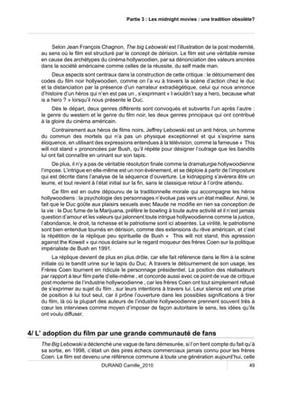 Partie 3 : Les midnight movies : une tradition obsolète? 
Selon Jean François Chagnon, The big Lebowski est l’illustration de la post modernité, 
au sens où le film est structuré par le concept de dérision. Le film est une véritable remise 
en cause des archétypes du cinéma hollywoodien, par sa dénonciation des valeurs ancrées 
dans la société américaine comme celles de la réussite, du self made man. 
Deux aspects sont centraux dans la construction de cette critique : le détournement des 
codes du film noir hollywoodien, comme on l’a vu à travers la scène d’action chez le duc 
et la distanciation par la présence d’un narrateur extradiégétique, celui qui nous annonce 
d’histoire d’un héros qui n’en est pas un , s’exprimant « I wouldn’t say a hero, because what 
is a hero ? » lorsqu’il nous présente le Duc. 
Dès le départ, deux genres différents sont convoqués et subvertis l’un après l’autre : 
le genre du western et le genre du film noir, les deux genres principaux qui ont contribué 
à la gloire du cinéma américain. 
Contrairement aux héros de films noirs, Jeffrey Lebowski est un anti héros, un homme 
du commun des mortels qui n’a pas un physique exceptionnel et qui s’exprime sans 
éloquence, en utilisant des expressions entendues à la télévision, comme la fameuse « This 
will not stand » prononcées par Bush, qu’il répète pour désigner l’outrage que les bandits 
lui ont fait connaître en urinant sur son tapis. 
De plus, il n’y a pas de véritable résolution finale comme la dramaturgie hollywoodienne 
l’impose. L’intrigue en elle-même est un non événement, et se déploie à partir de l’imposture 
qui est décrite dans l’analyse de la séquence d’ouverture. Le kidnapping s’avérera être un 
leurre, et tout revient à l’état initial sur la fin, sans le classique retour à l’ordre attendu. 
Ce film est en outre dépourvu de la traditionnelle morale qui accompagne les héros 
hollywoodiens : la psychologie des personnages n’évolue pas vers un état meilleur. Ainsi, le 
fait que le Duc goûte aux plaisirs sexuels avec Maude ne modifie en rien sa conception de 
la vie : le Duc fume de la Marijuana, préfère le bowling à toute autre activité et il n’est jamais 
question d’amour et les valeurs qui jalonnent toute intrigue hollywoodienne comme la justice, 
l’abondance, le droit, la richesse et le patriotisme sont ici absentes. La virilité, le patriotisme 
sont bien entendue tournés en dérision, comme des extensions du rêve américain, et c’est 
la répétition de la réplique peu spirituelle de Bush « This will not stand, this agression 
against the Koweit » qui nous éclaire sur le regard moqueur des frères Coen sur la politique 
impérialiste de Bush en 1991. 
La réplique devient de plus en plus drôle, car elle fait référence dans le film à la scène 
initiale où le bandit urine sur le tapis du Duc. A travers le détournement de son usage, les 
Frères Coen tournent en ridicule le personnage présidentiel. La position des réalisateurs 
par rapport à leur film parle d’elle-même , et concorde aussi avec ce point de vue de critique 
post moderne de l’industrie hollywoodienne , car les frères Coen ont tout simplement refusé 
de s’exprimer au sujet du film , sur leurs intentions à travers lui. Leur silence est une prise 
de position à lui tout seul, car il prône l’ouverture dans les possibles significations à tirer 
du film, là où la plupart des auteurs de l’industrie hollywoodienne prennent souvent très à 
coeur les interviews comme moyen d’imposer de façon autoritaire le sens, les idées qu’ils 
ont voulu diffuser. 
4/ L’ adoption du film par une grande communauté de fans 
The Big Lebowski a déclenché une vague de fans démesurée, si l’on tient compte du fait qu’à 
sa sortie, en 1998, c’était un des pires échecs commerciaux jamais connu pour les frères 
Coen. Le film est devenu une référence commune à toute une génération aujourd’hui, celle 
DURAND Camille_2010 49 
 