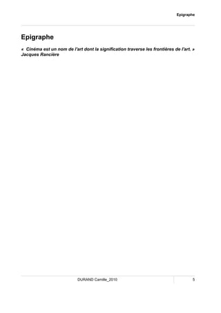 Epigraphe 
Epigraphe 
« Cinéma est un nom de l'art dont la signification traverse les frontières de l'art. » 
Jacques Rancière 
DURAND Camille_2010 5 
 