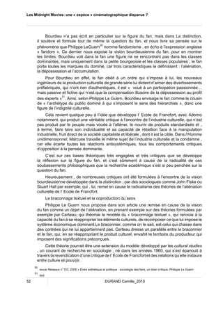 Les Midnight Movies: une « espèce » cinématographique disparue ? 
Bourdieu n’a pas écrit en particulier sur la figure du fan, mais dans La distinction, 
il soulève et formule tout de même la question du fan, et nous livre sa pensée sur le 
phénomène que Philippe LeGuern50 nomme fandomisme , en écho à l’expression anglaise 
« fandom ». Ce dernier nous expose la vision bourdieusienne du fan, pour en montrer 
les limites. Bourdieu voit dans le fan une figure ne se rencontrant pas dans les classes 
dominantes, mais uniquement dans la petite bourgeoisie et les classes populaires ; le fan 
porte toutes les marques du dominé, car trois caractéristiques le définissent : l’aliénation, 
la dépossession et l’accumulation. 
Pour Bourdieu en effet, le fan obéit à un ordre qui s’impose à lui, les nouveaux 
ingénieurs de la production culturelle de grande série lui dictent d’aimer des divertissements 
préfabriqués, qui n’ont rien d’authentiques, il est « voué à un participation passionnée… 
mais passive et fictive qui n’est que la compensation illusoire de la dépossession au profit 
des experts »51. Ainsi, selon Philippe Le Guern, Bourdieu envisage le fan comme le cousin 
de « l’archétype du public dominé à qui s’imposent le sens des hiérarchies », donc une 
figure de l’indignité culturelle. 
Cela revient quelque peu à l’idée que développe l’ Ecole de Francfort, avec Adorno 
notamment, qui produit une véritable critique à l’encontre de l’industrie culturelle, qui n’est 
pas produit par le peuple mais vouée à l’aliéner, le nourrir de produits standardisés et , 
à terme, faire taire son individualité et sa capacité de rébellion face à la manipulation 
industrielle, fruit direct de la société capitaliste et libérale , dont il est la cible. Dans l’Homme 
unidimensionnel, Marcuse travaille le même sujet de l’industrie culturelle et la condamne , 
car elle écarte toutes les réactions antisystémiques, tous les comportements critiques 
d’opposition à la pensée dominante. 
C’est sur ces bases théoriques très engagées et très critiques que se développe 
la réflexion sur la figure du fan, et c’est sûrement à cause de la radicalité de ces 
soubassements philosophiques que la recherche académique s’est si peu penchée sur la 
question du fan. 
Heureusement , de nombreuses critiques ont été formulées à l’encontre de la vision 
bourdieusienne développée dans la distinction , par des sociologues comme John Fiske ou 
Stuart Hall par exemple, qui , lui, remet en cause le radicalisme des théories de l’aliénation 
culturelle de l’ Ecole de Francfort. 
Le braconnage textuel et la coproduction du sens 
Philippe Le Guern nous propose dans son article une remise en cause de la vision 
du fan comme un objet de l’aliénation, en prenant exemple sur des théories formulées par 
exemple par Certeau, qui théorise le modèle du « braconnage textuel », qui renvoie à la 
capacité du fan à se réapproprier les éléments culturels, de recomposer ce que lui impose le 
système économique dominant.Le braconnier, comme on le sait, est celui qui chasse dans 
des contrées qui ne lui appartiennent pas. Certeau dresse un parallèle entre le braconnier 
et le fan, qui, en se réappropriant le produit culturel, envahit le territoire du producteur qui 
imposent des significations préconçues. 
Cette théorie pourrait être une extension du modèle développé par les cultural studies 
, un courant de recherche en sociologie , né dans les années 1960, qui s’est épanouit à 
travers la revendication d’une critique de l’ Ecole de Francfort et des relations qu’elle instaure 
entre culture et pouvoir. 
50 revue Réseaux n°153, 2009 « Entre esthétique et politique : sociologie des fans, un bilan critique, Philippe Le Guern 
51 ibid 
52 DURAND Camille_2010 
 