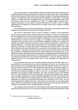 Partie 3 : Les midnight movies : une tradition obsolète? 
Les cultural studies vont reconsidérer la capacité de discernement et de résistance des 
classes populaires face aux produits de la culture de masse. Stuart Hall, une des figures 
dominantes des cultural studies construit par exemple le modèle « encodage-décodage »qui 
repose sur la distinction entre trois grands types de réaction du public face à un produit 
culturel : le modèle dominant ou hégémonique, qui signifie que le spectateur reste passif 
et accepte le sens tel que le producteur l’a dicté ; le modèle négocié suppose que , 
malgré l’acceptation du sens général, certains éléments sont refusés : enfin, le modèle 
oppositionnel lui, suppose une compréhension en totale rupture avec l’intention originelle 
des producteurs. 
Ce modèle relativise l’aliénation systématique du spectateur et lui confère le pouvoir de 
résister aux codes émanant du pouvoir économique dominant. 
John Fiske va approfondir cette nouvelle conception en parlant d’une participation 
active des fans à la construction de l’objet culturel qui les fascine52. Selon lui, le fandomisme 
est une caractéristique commune de la culture de masse dans les sociétés industrialisées, 
qui est associée à ce que les dominants rejètent et dénigrent comme n’ayant ni légitimité 
institutionnelle ni sociale. Pourtant, le public a une réception active car le fandomisme 
retravaille certaines valeurs de la culture officielle et légitime à laquelle il est opposé. Par 
exemple, John Fiske remarque que les fans ont une activité de production, qui est de trois 
natures différentes ; le premier type de production est une production sémiotique, ce qui 
signifie que les fans, à travers leur passion, définissent leur identité sociale. John Fiske 
donne l’exemple des fans de Madonna, qui se servent de leur passion pour revendiquer 
leur sexualité. Le deuxième type de production est une production énonciative, c'est-à-dire 
que la passion, partagée avec d’autres fans, donne naissance à des discussions, où les 
références, thèmes de l’objet de culte sont échangés, réinterprétés pendant des débats au 
sein d’une communauté orale portant sur le sens de certaines scènes ou de personnages. 
Cet échange est facilité par une connivence vestimentaire : coupe de cheveux, style des 
vêtements servent à se reconnaître entre fans et à se rassembler plus facilement en 
communautés. 
Cette production débouche sur le troisième type de production, textuelle, cette fois ci, 
plus concrète, qui est la mise par écrit de ces échanges entre fans. Les membres d’une 
communauté de fans s’échangent des textes, vidéos et prolongent ainsi la vie d’un film au-delà 
de la fiction. Les fans de The big Lebowski, par exemple, ont inventé une religion qui 
s’inspire du personnage principal , the dude, et ont écrit la doctrine de cette religion, lui 
ont donné une existence officielle en créant un son site , qui est destiné à expliquer à la 
population les principes de cette philosophie. De même, le festival annuel, the Lebowski 
Fest, est une production des fans, qui organisent et donnent une visibilité à leur passion 
dans la société, produisent une culture secondaire tangible. De même, le festival de Twin 
Peaks ,le Twin Peaks Fest qui a été inauguré en 1993, consiste en un week-end entier de 
célébration de la série, qui prévoit des rencontres avec les acteurs de la série, une nuit 
durant laquelle le film adapté de la série , Twin peaks, Fire walks with me, une visite guidée 
en bus des lieux du tournage . Ces événements montrent comment la passion des fans est 
projetée dans la sphère du réel , extériorisée dans la société. 
Ces stratégies des fans recréent un nouvel espace culturel dérivé de ce que le système 
économique dominant lui fournit. La production textuelle va petit à petit se détacher de l’objet 
52 John Fiske, The Cultural economy of fandom, voir annexe 
DURAND Camille_2010 53 
 
