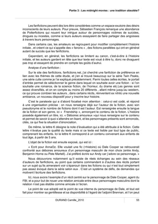 Partie 3 : Les midnight movies : une tradition obsolète? 
Les fanfictions peuvent dès lors être considérées comme un espace exutoire des désirs 
inconscients de leurs auteurs. Pour preuve, Sébastien François remarque une abondance 
de Potterfictions qui nouent leur intrigue autour de personnages victimes de suicides, 
drogues ou incestes, comme si leurs auteurs essayaient de faire partager des angoisses 
à travers leurs personnages. 
Dans certains cas, les amateurs se regroupent pour modifier complètement l’histoire 
initiale , et créent ce qui s’appelle des « fanons » , des fictions parallèles qui ont en général 
autant de succès que les fanfictions. 
Cependant, en général, les fanfictions se limitent au canon, c'est-à-dire à l’histoire 
initiale, et les auteurs gardent en tête que leur texte est voué à être lu, donc ne divaguent 
pas trop et essayent de prendre en compte les goûts d’autrui. 
Analyse d’une fanfiction : 
Sur le site des fanfictions, fanfictions.net, j’ai cherché une fanfiction de préférence en 
lien avec les thèmes de cette étude, et j’en ai trouvé beaucoup sur la série Twin Peaks, 
une série culte comme je l’ai expliqué précédemment. Parmi toutes celles écrites, le portail 
d’entrée permet de sélectionner le genre dans lequel on souhaite avoir une fiction : si l’on 
souhaite une romance, de la science fiction, de l’horreur, du drame etc.Les genres sont 
assez diversifiés, et on en compte au moins 20 différents , allant même jusqu’au western, 
ce qui prouve combien les auteurs , dans certains récits, réinventent ex nihilo une nouvelle 
ambiance, un nouveau dispositif pour y inscrire leur histoire. 
C’est le paratexte qui a d’abord focalisé mon attention : celui-ci est codé, et répond 
à une organisation précise : on nous renseigne déjà sur l’auteur de la fiction, avec son 
pseudonyme et le nombre de fictions dont il est l’auteur. Est renseignée ensuite la langue 
de la fiction et son genre, ici « Friendship », annonçant le contenu de la fiction. L’histoire 
possède également un titre, ici, « Déboires amoureux »qui nous renseigne sur le contenu 
et permet de savoir à quoi s’attendre en lisant, et les personnages présents sont annoncés, 
cités, ce qui fixe la situation d’énonciation. 
De même, la lettre K désigne la note d’évaluation qui a été attribuée à la fiction. Cette 
lettre n’évalue pas la qualité du texte mais si ce texte est lisible par tout type de public, 
comprenant les enfants. Ici la lettre K correspond à un contenu convenant aux enfants de 
tout âge, à partir de 5 ans. 
L’objet de la fiction est ensuite exposé, qui est ici : 
« Ecrit pour AnnaOz. Elle voulait une fic (=histoire) où Dale Cooper se retrouverait 
confronté aux déboires amoureux d’un personnage masculin de mon choix (entre Andy, 
Benjamin Horne ou Pete Martell). J’ai préféré écrire sur Andy car j’adore ce personnage. » 
Nous découvrons notamment qu’il existe de réels échanges au sein des réseaux 
d’auteurs de fanfictions, au point que certains commandent à d’autres des récits portant 
sur un sujet qu’ils aimeraient voir s’épanouir dans les fictions ou qui n’est tout simplement 
pas assez évoqué dans la série selon eux . C’est un système de défis, de demandes qui 
motivent l’écriture des fanfictions. 
Ici, nous avons l’exemple d’un récit centré sur le personnage de Dale Cooper, agent du 
FBI, et a pour but de nouer une relation amicale entre deux personnages masculins dont la 
relation n’est pas établie comme amicale à l’écran. 
Le point de vue adopté est le point de vue interne du personnage de Dale, et tout est 
fait pour montrer sa gentillesse et sa disponibilité à l’égard de l’adjoint Brennan, et l’on peut 
DURAND Camille_2010 55 
 