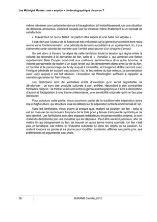 Les Midnight Movies: une « espèce » cinématographique disparue ? 
même décerner une certaine tendance à l’exagération, à l’embellissement, car une situation 
de déboires amoureux, d’ébriété causée par la tristesse mène finalement à un constat de 
satisfaction : 
« Il avait tout ce qui lui fallait : le parfum des sapins et une belle nuit étoilée ». 
Il est clair que l’auteur de la fiction est très influencé par le genre hurt/comfort dont nous 
avons vu le fonctionnement : une période de tension succédant à un apaisement. Ici, il y a 
clairement cette volonté de montrer que l’amitié peut sauver d’un chagrin d’amour. 
On voit donc à travers l’analyse de cette fanfiction toute la tension qui règne entre la 
volonté de répondre à la demande de fan, celle d’ « AnnaOz », qui aimerait une fiction 
représentant Dale Cooper confronté aux malheurs sentimentaux d’un autre homme, la 
volonté personnelle de traiter d’un sujet favori qui fait directement écho avec la vie du fan, 
ici l’amitié et le personnage de Andy auquel il s’identifie, et l’exigence d’être raccord avec 
l’intrigue générale en suivant ses actions ( ici, le lieu même du bar miteux, la conversation 
avec Lucy auquel il est fait allusion, l’évocation de Washington suffisent à rappeler la 
narration générale de Twin Peaks). 
Les fanfictions sont de véritables écrits d’invention qu’il serait regrettable de 
dévaloriser : ce sont des produits culturels à part entière, répondant à des contraintes 
formelles propres : ils font le va et vient entre le genre autobiographique, l’écrit à destination 
d’autrui et l’adaptation à une trame préexistante, une sensibilité originale qu’il ne faut pas 
dénaturer. 
Pour conclure cette partie, nous pourrions parler de la traditionnelle séparation entre 
low et high culture, qui structure tous les débats sur la séparation entre le commercial et l’art. 
Avec les fanfictions, nous avons la preuve que, malgré sa position de fan , celui-ci 
est en mesure de reconquérir l’espace de la toile pour y laisser l’empreinte symbolique de 
son identité. Les fanfictions sont des espaces médiateurs de personnalités propres, et non 
d’aliénés déterminés par une industrie qui les dépasse. Peut être serait il judicieux, afin de 
mettre fin au dénigrement du fan, de trouver un autre terme moins connoté. Un fan n’est 
pas un fanatique, car même si l’industrie culturelle lui dicte les objets de sa passion, lui 
restent toujours sa parole et sa plume pour modifier, contester, affirmer ses partis pris, ses 
préférences et argumenter ses choix. 
56 DURAND Camille_2010 
 
