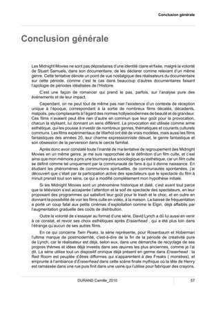 Conclusion générale 
Conclusion générale 
Les Midnight Movies ne sont pas dépositaires d’une identité claire et fixée, malgré la volonté 
de Stuart Samuels, dans son documentaire, de les déclarer comme relevant d’un même 
genre. Cette tentative dénote un point de vue nostalgique des réalisateurs du documentaire 
sur cette période, comme c’est le cas dans beaucoup d’autres documentaires faisant 
l’apologie de périodes idéalisées de l’Histoire. 
C’est une façon de romancer qui prend le pas, parfois, sur l’analyse pure des 
événements et de leur impact. 
Cependant, on ne peut tout de même pas nier l’existence d’un contexte de réception 
unique à l’époque, correspondant à la sortie de nombreux films décalés, décadents, 
malpolis, peu complaisants à l’égard des normes hollywoodiennes de beauté et de grandeur. 
Ces films n’avaient peut être rien d’autre en commun que leur goût pour la provocation, 
chacun la stylisant, lui donnant un sens différent. La provocation est utilisée comme arme 
esthétique, qui les pousse à investir de nombreux genres, thématiques et courants culturels 
communs. Les films expérimentaux de Warhol ont été de vrais modèles, mais aussi les films 
fantastiques des années 20, leur charme expressionniste désuet, le genre fantastique et 
son obsession de la perversion dans le cercle familial. 
Après donc avoir constaté toute l’inanité de ma tentative de regroupement des Midnight 
Movies en un même genre, je me suis rapprochée de la définition d’un film culte, et c’est 
ainsi que mon mémoire a pris une tournure plus sociologique qu’esthétique, car un film culte 
se définit comme tel uniquement par la communauté de fans à qui il donne naissance. En 
étudiant les phénomènes de communions spirituelles, de communautés spontanées, j’ai 
découvert que c’était par la participation active des spectateurs que le spectacle du film à 
minuit prenait tout son sens, ce qui a modifié complètement mon hypothèse initiale. 
Si les Midnight Movies sont un phénomène historique et daté, c’est avant tout parce 
que la télévision s’est accaparée l’attention et la soif de spectacle des spectateurs, en leur 
proposant des programmes qui satisfont leur goût pour le trash et le choc, et en outre en 
donnant la possibilité de voir les films culte en vidéo, à la maison. La baisse de fréquentation 
a porté un coup fatal aux petits cinémas d’exploitation comme le Elgin, déjà affaiblis par 
l’augmentation graduelle des coûts de distribution. 
Outre la volonté de s’essayer au format d’une série, David Lynch a dû lui aussi en venir 
à ce constat, et revoir ses choix esthétiques après Eraserhead , qui a été plus loin dans 
l’étrange qu’aucun de ses autres films. 
En ce qui concerne Twin Peaks, la série représente, pour Rosenbaum et Hoberman 
l’ultime marque de postmodernité, c'est-à-dire de la fin de la période de créativité pure 
de Lynch, car le réalisateur est déjà, selon eux, dans une démarche de recyclage de ses 
propres thèmes et idées déjà investis dans ses oeuvres les plus anciennes, comme je l’ai 
dit. La série utilise tout un dispositif onirique déjà présent en germe dans Eraserhead : la 
Red Room est peuplée d’êtres difformes qui s’apparentent à des Freaks ( monstres), et 
emprunte à l’ambiance d’Eraserhead dans cette scène finale mythique où la tête de Henry 
est ramassée dans une rue puis finit dans une usine qui l’utilise pour fabriquer des crayons. 
DURAND Camille_2010 57 
 