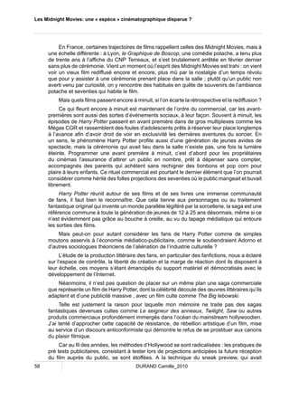 Les Midnight Movies: une « espèce » cinématographique disparue ? 
En France, certaines trajectoires de films rappellent celles des Midnight Movies, mais à 
une échelle différente : à Lyon, le Graphique de Boscop, une comédie potache, a tenu plus 
de trente ans à l’affiche du CNP Terreaux, et s’est brutalement arrêtée en février dernier 
sans plus de cérémonie. Vient un moment où l’esprit des Midnight Movies est trahi : on vient 
voir un vieux film rediffusé encore et encore, plus mû par la nostalgie d’un temps révolu 
que pour y assister à une cérémonie prenant place dans la salle ; plutôt qu’un public non 
averti venu par curiosité, on y rencontre des habitués en quête de souvenirs de l’ambiance 
potache et seventies qui habite le film. 
Mais quels films passent encore à minuit, si l’on écarte la rétrospective et la rediffusion ? 
Ce qui fleurit encore à minuit est maintenant de l’ordre du commercial, car les avant-premières 
sont aussi des sortes d’événements sociaux, à leur façon. Souvent à minuit, les 
épisodes de Harry Potter passent en avant première dans de gros multiplexes comme les 
Mégas CGR et rassemblent des foules d’adolescents prêts à réserver leur place longtemps 
à l’avance afin d’avoir droit de voir en exclusivité les dernières aventures du sorcier. En 
un sens, le phénomène Harry Potter profite aussi d’une génération de jeunes avides de 
spectacle, mais la cérémonie qui avait lieu dans la salle n’existe pas, une fois la lumière 
éteinte. Programmer une avant première à minuit, c’est d’abord pour les propriétaires 
du cinémas l’assurance d’attirer un public en nombre, prêt à dépenser sans compter, 
accompagnés des parents qui achètent sans rechigner des bonbons et pop corn pour 
plaire à leurs enfants. Ce rituel commercial est pourtant le dernier élément que l’on pourrait 
considérer comme hérité des folles projections des seventies où le public mangeait et buvait 
librement. 
Harry Potter réunit autour de ses films et de ses livres une immense communauté 
de fans, il faut bien le reconnaître. Que cela tienne aux personnages ou au traitement 
fantastique original qui invente un monde parallèle légiféré par la sorcellerie, la saga est une 
référence commune à toute la génération de jeunes de 12 à 25 ans désormais, même si ce 
n’est évidemment pas grâce au bouche à oreille, au vu du tapage médiatique qui entoure 
les sorties des films. 
Mais peut-on pour autant considérer les fans de Harry Potter comme de simples 
moutons asservis à l’économie médiatico-publicitaire, comme le soutiendraient Adorno et 
d’autres sociologues théoriciens de l’aliénation de l’industrie culturelle ? 
L’étude de la production littéraire des fans, en particulier des fanfictions, nous a éclairé 
sur l’espace de contrôle, la liberté de création et la marge de réaction dont ils disposent à 
leur échelle, ces moyens s’étant émancipés du support matériel et démocratisés avec le 
développement de l’Internet. 
Néanmoins, il n’est pas question de placer sur un même plan une saga commerciale 
que représente un film de Harry Potter, dont la célébrité découle des oeuvres littéraires qu’ils 
adaptent et d’une publicité massive , avec un film culte comme The Big lebowski. 
Telle est justement la raison pour laquelle mon mémoire ne traite pas des sagas 
fantastiques devenues cultes comme Le seigneur des anneaux, Twilight, Saw ou autres 
produits commerciaux profondément immergés dans l’océan du mainstream hollywoodien. 
J’ai tenté d’approcher cette capacité de résistance, de rébellion artistique d’un film, mise 
au service d’un discours anticonformiste qui démontre le refus de se prostituer aux canons 
du plaisir filmique. 
Car au fil des années, les méthodes d’Hollywood se sont radicalisées : les pratiques de 
pré tests publicitaires, consistant à tester lors de projections anticipées la future réception 
du film auprès du public, se sont étoffées. A la technique du sneak preview, qui avait 
58 DURAND Camille_2010 
 