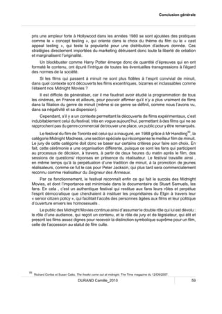 Conclusion générale 
pris une ampleur forte à Hollywood dans les années 1980 se sont ajoutées des pratiques 
comme le « concept testing », qui oriente dans le choix du thème du film ou le « cast 
appeal testing », qui teste la popularité pour une distribution d’acteurs donnée. Ces 
stratégies directement importées du marketing détruisent donc toute la liberté de création 
et marginalisent l’originalité. 
Un blockbuster comme Harry Potter émerge donc de quantité d’épreuves qui en ont 
formaté le contenu, ont épuré l’intrigue de toutes les éventuelles transgressions à l’égard 
des normes de la société. 
Si les films qui passent à minuit ne sont plus fidèles à l’esprit convivial de minuit, 
dans quel contexte sont découverts les films excentriques, bizarres et inclassables comme 
l’étaient nos Midnight Movies ? 
Il est difficile de généraliser, car il me faudrait avoir étudié la programmation de tous 
les cinémas, en France et ailleurs, pour pouvoir affirmer qu’il n’y a plus vraiment de films 
dans la filiation du genre de minuit (même si ce genre se définit, comme nous l’avons vu, 
dans sa négativité et sa dispersion). 
Cependant, s’il y a un contexte permettant la découverte de films expérimentaux, c’est 
indubitablement celui du festival, très en vogue aujourd’hui, permettant à des films qui ne se 
rapprochent pas du genre commercial de trouver une place, un public pour y être remarqués. 
Le festival du film de Toronto est celui qui a inauguré, en 1988 grâce à Mr Handling55, la 
catégorie Midnight Madness, une section spéciale qui récompense le meilleur film de minuit. 
Le jury de cette catégorie doit donc se baser sur certains critères pour faire son choix. En 
fait, cette cérémonie a une organisation différente, puisque ce sont les fans qui participent 
au processus de décision, à travers, à partir de deux heures du matin après le film, des 
sessions de questions/ réponses en présence du réalisateur. Le festival travaille ainsi , 
en même temps qu’à la perpétuation d’une tradition de minuit, à la promotion de jeunes 
réalisateurs, comme ce fut le cas pour Peter Jackson, qui plus tard sera commercialement 
reconnu comme réalisateur du Seigneur des Anneaux. 
Par ce fonctionnement, le festival reconnaît enfin ce qui fait le succès des Midnight 
Movies, et dont l’importance est minimisée dans le documentaire de Stuart Samuels, les 
fans. En cela , c’est un authentique festival qui restitue aux fans leurs rôles et perpétue 
l’esprit démocratique que cherchaient à instituer les propriétaires du Elgin à travers leur 
« senior citizen policy », qui facilitait l’accès des personnes âgées aux films et leur politique 
d’ouverture envers les homosexuels . 
Le public des Midnight Movies continue ainsi d’assumer le double rôle qui lui est dévolu : 
le rôle d’une audience, qui reçoit un contenu, et le rôle de jury et de législateur, qui élit et 
prescrit les films assez dignes pour recevoir la distinction symbolique suprême pour un film, 
celle de l’accession au statut de film culte. 
55 Richard Corliss et Susan Catto, The freaks come out at midnight, The Time magazine du 12/O9/2007. 
DURAND Camille_2010 59 
 