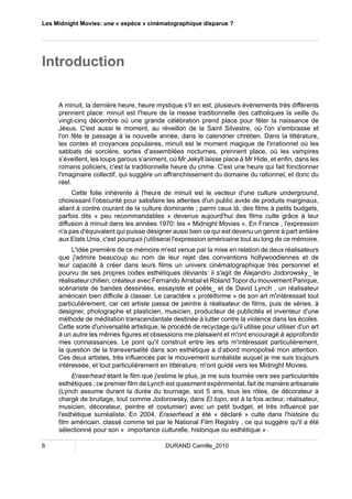 Les Midnight Movies: une « espèce » cinématographique disparue ? 
Introduction 
A minuit, la dernière heure, heure mystique s'il en est, plusieurs événements très différents 
prennent place: minuit est l'heure de la messe traditionnelle des catholiques la veille du 
vingt-cinq décembre où une grande célébration prend place pour fêter la naissance de 
Jésus. C'est aussi le moment, au réveillon de la Saint Silvestre, où l'on s'embrasse et 
l'on fête le passage à la nouvelle année, dans le calendrier chrétien. Dans la littérature, 
les contes et croyances populaires, minuit est le moment magique de l'irrationnel où les 
sabbats de sorcière, sortes d’assemblées nocturnes, prennent place, où les vampires 
s’éveillent, les loups garous s’animent, où Mr Jekyll laisse place à Mr Hide, et enfin, dans les 
romans policiers, c'est la traditionnelle heure du crime. C'est une heure qui fait fonctionner 
l'imaginaire collectif, qui suggère un affranchissement du domaine du rationnel, et donc du 
réel. 
Cette folie inhérente à l'heure de minuit est le vecteur d'une culture underground, 
choisissant l'obscurité pour satisfaire les attentes d'un public avide de produits marginaux, 
allant à contre courant de la culture dominante ; parmi ceux là, des films à petits budgets, 
parfois dits « peu recommandables » devenus aujourd'hui des films culte grâce à leur 
diffusion à minuit dans les années 1970: les « Midnight Movies ». En France , l'expression 
n'a pas d'équivalent qui puisse désigner aussi bien ce qui est devenu un genre à part entière 
aux Etats Unis, c'est pourquoi j'utiliserai l'expression américaine tout au long de ce mémoire. 
L'idée première de ce mémoire m'est venue par la mise en relation de deux réalisateurs 
que j'admire beaucoup au nom de leur rejet des conventions hollywoodiennes et de 
leur capacité à créer dans leurs films un univers cinématographique très personnel et 
pourvu de ses propres codes esthétiques déviants: il s'agit de Alejandro Jodorowsky_ le 
réalisateur chilien, créateur avec Fernando Arrabal et Roland Topor du mouvement Panique, 
scénariste de bandes dessinées, essayiste et poète_ et de David Lynch , un réalisateur 
américain bien difficile à classer. Le caractère « protéiforme » de son art m'intéressait tout 
particulièrement, car cet artiste passa de peintre à réalisateur de films, puis de séries, à 
designer, photographe et plasticien, musicien, producteur de publicités et inventeur d'une 
méthode de méditation transcendantale destinée à lutter contre la violence dans les écoles. 
Cette sorte d'universalité artistique, le procédé de recyclage qu'il utilise pour utiliser d'un art 
à un autre les mêmes figures et obsessions me plaisaient et m'ont encouragé à approfondir 
mes connaissances. Le pont qu'il construit entre les arts m'intéressait particulièrement, 
la question de la transversalité dans son esthétique a d’abord monopolisé mon attention. 
Ces deux artistes, très influencés par le mouvement surréaliste auquel je me suis toujours 
intéressée, et tout particulièrement en littérature, m'ont guidé vers les Midnight Movies. 
Eraserhead étant le film que j'estime le plus, je me suis tournée vers ses particularités 
esthétiques ; ce premier film de Lynch est quasiment expérimental, fait de manière artisanale 
(Lynch assume durant la durée du tournage, soit 5 ans, tous les rôles, de décorateur à 
chargé de bruitage, tout comme Jodorowsky, dans El topo, est à la fois acteur, réalisateur, 
musicien, décorateur, peintre et costumier) avec un petit budget, et très influencé par 
l'esthétique surréaliste. En 2004, Eraserhead a été « déclaré » culte dans l'histoire du 
film américain, classé comme tel par le National Film Registry , ce qui suggère qu'il a été 
sélectionné pour son « importance culturelle, historique ou esthétique » . 
6 DURAND Camille_2010 
 
