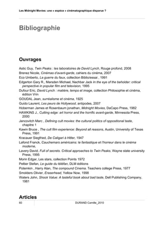 Les Midnight Movies: une « espèce » cinématographique disparue ? 
Bibliographie 
Ouvrages 
Astic Guy, Twin Peaks : les laboratoires de David Lynch, Rouge profond, 2008 
Brenez Nicole, Cinémas d’avant-garde, cahiers du cinéma, 2007 
Eco Umberto, La guerre du faux, collection Biblio/essai , 1991 
Edgerton Gary R., Marsden Michael, Nachbar Jack In the eye of the beholder: critical 
perspective in popular film and television, 1995 
Dufour Eric, David Lynch : matière, temps et image, collection Philosophie et cinéma, 
édition Vrin 
GOUDAL Jean, surréalisme et cinéma, 1925 
Guido Laurent, Les peurs de Hollywood, antipodes, 2007 
Hoberman James et Rosenbaum jonathan, Midnight Movies, DaCapo Press, 1982 
HAWKINS J., Cutting edge: art horror and the horrific avant-garde, Minnesota Press, 
2000 
Jancovitch Marc , Defining cult movies: the cultural politics of oppositional taste, 
chapitre 1 
Kawin Bruce , The cult film experience: Beyond all reasons, Austin, University of Texas 
Press, 1991 
Kracauer Siegfried, De Caligari à Hitler, 1947 
Lafond Franck, Cauchemars américains: le fantastique et l’horreur dans le cinéma 
moderne, 
Lavery David, Full of secrets. Critical approaches to Twin Peaks, Wayne state university 
Press, 1995 
Morin Edgar, Les stars, collection Points 1972 
Peltier Stefan, Le guide du téléfan, DLM éditions 
Potemkin , Harry Alan, The compound Cinema. Teachers college Press, 1977 
Smolders Olivier, Eraserhead, Yellow Now, 1998 
Waters John, Shock Value: A tasteful book about bad taste, Dell Publishing Company, 
1981 
Articles 
60 DURAND Camille_2010 
 