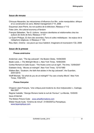 Bibliographie 
DURAND Camille_2010 61 
Issus de revues 
Chirouze Alexandre, les mécanismes d’influence d’un film : entre manipulation, éthique 
et co construction du sens, Market management n°14 ,2006 
Esquenazi Jean-Pierre, les non-publics de la télévision, Réseaux n°112 
Fiske John, the cultural economy of fandom 
François Sébastien, “fan f( r )ictions : tensions identitaires et relationnelles chez les 
auteurs de récits de fans, Réseaux n°157 
Le Guern Philippe, Ex fans des seventies, Fans et cultes médiatiques : les enjeux de la 
métaphore religieuse, in Réseaux n° 153 
Riou Alain, Cinéma : ces peurs qui nous habitent, Imaginaire et inconscient n°22, 2008 
Issus de la presse 
Presse américaine 
Anderman Joan, “The big Lebowski”, the Boston Globe, 15/09/2009 
Beale Lewis, « The Midnight Movie », New York Times, 19/06/2005 
Corliss Richard et Catto Susan, “The freaks come out at night”, The time, 12/09/2007 
Edelstein Andy, “Movies at midnight”, New York Times, 12/10/1980 
Walters Ben, “Dudeism, the faith that abides in the big Lebowski”, the Guardian, 
20/01/2010 
Wolff Michael, “So what do you do at midnight? You see a trashy Movie”, New York 
Times, 7/09/1975 
Presse française 
Chagnon Jean-François, “Une critique post-moderne du rêve hollywoodien », Cadrage, 
Mai 2007 
Regnier Isabelle, “George Romero hante la nuit de l’horreur”, Le Monde, 15/05/05 
Issus d’internet: 
The Motion Picture Code: www.artsetformations.com 
Weber Houde Aude, “Cinéma de minuit”, 01/09/2007Le Panoptique, 
www.lepanoptique.com 
 