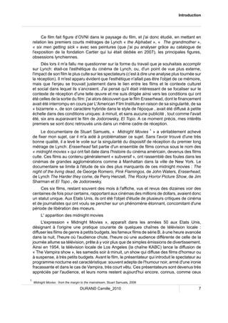 Introduction 
Ce film fait figure d’OVNI dans le paysage du film, et j'ai donc étudié, en mettant en 
relation les premiers courts métrages de Lynch « the Alphabet », « The grandmother », 
« six men getting sick » avec ses peintures (que j'ai pu analyser grâce au catalogue de 
l'exposition de la fondation Cartier qui lui était dédiée en 2007), les principales figures, 
obsessions lynchiennes. 
Dès lors il m'a fallu me questionner sur la forme du travail que je souhaitais accomplir 
sur Lynch: était-ce l'esthétique du cinéma de Lynch, ou, d'un point de vue plus externe, 
l'impact de son film le plus culte sur les spectateurs (c’est à dire une analyse plus tournée sur 
la réception). Il m'est apparu évident que l'esthétique n'allait pas être l'objet de ce mémoire, 
mais que l'enjeu se trouvait justement dans le lien entre les films et le contexte culturel 
et social dans lequel ils s’ancraient. J'ai pensé qu'il était intéressant de se focaliser sur le 
contexte de réception d'une telle oeuvre et me suis dirigée ainsi vers les conditions qui ont 
été celles de la sortie du film: j'ai alors découvert que le film Eraserhead, dont le financement 
avait été interrompu en cours par L'American Film Institute en raison de sa singularité, de sa 
« bizarrerie », de son caractère hybride dans le style de l'époque , avait été diffusé à petite 
échelle dans des conditions uniques: à minuit, et sans aucune publicité , tout comme l'avait 
été, six ans auparavant le film de Jodorowsky, El Topo. A ce moment précis, mes intérêts 
premiers se sont donc retrouvés unis dans un même cadre de réception. 
Le documentaire de Stuart Samuels, « Midnight Movies 1 » a véritablement achevé 
de fixer mon sujet, car il m'a aidé à problématiser ce sujet. Sans l'avoir trouvé d'une très 
bonne qualité, il a levé le voile sur la singularité du dispositif de réception du premier long 
métrage de Lynch: Eraserhead fait partie d'un ensemble de films connus sous le nom des 
« midnight movies » qui ont fait date dans l'histoire du cinéma américain, devenus des films 
culte. Ces films au contenu généralement « subversif », ont rassemblé des foules dans les 
cinémas de grandes agglomérations comme à Manhattan dans la ville de New York. Le 
documentaire se limite à l'étude de six des plus marquants de ces midnight movies : The 
night of the living dead, de George Romero, Pink Flamingos, de John Waters, Eraserhead, 
de Lynch The Harder they come, de Perry Henzell, The Rocky Horror Picture Show, de Jim 
Sharman et El Topo , de Jodorowsky. 
Ces six films, restant souvent des mois à l'affiche, vus et revus des dizaines voir des 
centaines de fois pour certains, rapportant aux cinémas des millions de dollars, avaient donc 
un statut unique. Aux Etats Unis, ils ont été l'objet d'étude de plusieurs critiques de cinéma 
et de journalistes qui ont voulu se pencher sur un phénomène étonnant, concomitant d'une 
période de libération des moeurs. 
L' apparition des midnight movies 
L'expression « Midnight Movies », apparaît dans les années 50 aux Etats Unis, 
désignant à l'origine une pratique courante de quelques chaînes de télévision locale : 
diffuser les films de genre à petits budgets, les fameux films de série B, à une heure avancée 
dans la nuit, l'heure où l'audience chute, l'heure où une audience différente de celle de la 
journée allume sa télévision, prête à y voir plus que de simples émissions de divertissement. 
Ainsi en 1954, la télévision locale de Los Angeles (la chaîne KABC) lance la diffusion de 
« The Vampira show », les samedis soir à minuit, un show qui diffuse des films d'horreur ou 
à suspense, à très petits budgets. Avant le film, le présentateur qui introduit le spectateur au 
programme nocturne est caractéristique: souvent adepte de l'humour noir, armé d'une ironie 
fracassante et dans le cas de Vampira, très court vêtu. Ces présentateurs sont devenus très 
appréciés par l'audience, et leurs noms restent aujourd'hui encore, connus, comme ceux 
1 Midnight Movies : from the margin to the mainstream, Stuart Samuels, 2006 
DURAND Camille_2010 7 
 