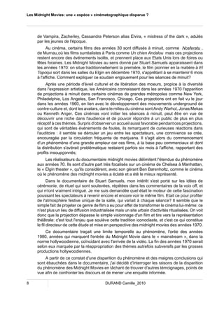 Les Midnight Movies: une « espèce » cinématographique disparue ? 
de Vampira, Zacherley, Cassandra Peterson alias Elvira, « mistress of the dark », adulés 
par les jeunes de l'époque. 
Au cinéma, certains films des années 30 sont diffusés à minuit, comme Nosferatu , 
de Murnau,où les films surréalistes à Paris comme Un chien Andalou mais ces projections 
restent encore des événements isolés, et prennent place aux Etats Unis lors de foires ou 
fêtes foraines. Les Midnight Movies au sens donné par Stuart Samuels apparaissent dans 
les années 1970: on situe traditionnellement la première, le film pionnier en la matière à El 
Topoqui sort dans les salles du Elgin en décembre 1970, s'apprêtant à se maintenir 6 mois 
à l'affiche. Comment expliquer ce soudain engouement pour les séances de minuit? 
Après une période d'éveil culturel et de libération des moeurs, propice à la diversité 
dans l'expression artistique, les Américains connaissent dans les années 1970 l'apparition 
de projections à minuit dans certains cinémas de grandes métropoles comme New York, 
Philadelphie, Los Angeles, San Francisco, Chicago. Ces projections ont en fait vu le jour 
dans les années 1960, en lien avec le développement des mouvements underground de 
contre-culture et, dont les avatars, dans le milieu du cinéma sont Andy Warhol, Jonas Mekas 
ou Kenneth Anger. Ces cinémas vont initier les séances à minuit, peut être en vue de 
découvrir une niche dans l'audience et de pouvoir répondre à un public de plus en plus 
réceptif à ces thèmes. Surpris d'observer un accueil aussi favorable pendant ces projections, 
qui sont de véritables événements de foules, ils remarquent de curieuses réactions dans 
l'auditoire : il semble se dérouler un jeu entre les spectateurs, une connivence se crée, 
encouragée par la circulation fréquente de marijuana. Il s'agit alors du commencement 
d'un phénomène d'une grande ampleur car ces films, à la base peu commerciaux et dont 
la distribution s'avérait problématique restaient parfois six mois à l'affiche, rapportant des 
profits insoupçonnés; 
Les réalisateurs du documentaire midnight movies délimitent l'étendue du phénomène 
aux années 70. Ils sont d'autre part très focalisés sur un cinéma de Chelsea à Manhattan, 
le « Elgin theater », qu'ils considèrent, avec son gérant Ben Barenholtz, comme le cinéma 
où le phénomène des midnight movies a éclaté et a été le mieux représenté. 
Dans le documentaire de Stuart Samuels, mon intérêt s'est porté sur les idées de 
cérémonie, de rituel qui sont soulevées, répétées dans les commentaires de la voix off, et 
qui m'ont vraiment intrigué. Je me suis demandée quel était le moteur de cette fascination 
poussant les spectateurs à revenir encore et encore voir le même film. Etait ce pour profiter 
de l'atmosphère festive unique de la salle, qui variait à chaque séance? Il semble que le 
simple fait de projeter ce genre de film a eu pour effet de transformer le cinéma lui-même: ce 
n'est plus un lieu de diffusion industrialisée mais un site urbain d'activités ritualisées. On voit 
donc que la projection dépasse le simple visionnage d'un film et tire vers la représentation 
théâtrale: c'est tout l'enjeu que soulève cette tradition iconoclaste, et c'est ce qui constitue 
le fil directeur de cette étude et mise en perspective des midnight movies des années 1970. 
Ce documentaire traçait une limite temporelle au phénomène, l'orée des années 
1980, années qui marquent l'entrée du Midnight Movie dans le « mainstream », dans la 
norme hollywoodienne, coïncidant avec l'arrivée de la vidéo. La fin des années 1970 serait 
selon eux marquée par la réappropriation des thèmes autrefois subversifs par les grosses 
productions hollywoodiennes. 
A partir de ce constat d'une disparition du phénomène et des maigres conclusions qui 
sont ébauchées dans le documentaire, j'ai décidé d'interroger les raisons de la disparition 
du phénomène des Midnight Movies en tâchant de trouver d'autres témoignages, points de 
vue afin de confronter les discours et de mener une enquête informée. 
8 DURAND Camille_2010 
 