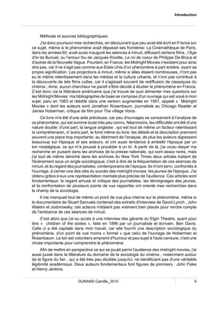 Introduction 
Méthode et sources bibliographiques: 
J'ai donc poursuivi mes recherches, en découvrant que peu avait été écrit en France sur 
ce sujet, même si le phénomène avait dépassé ses frontières: La Cinémathèque de Paris, 
dans les années 60, avait aussi inauguré les séances à minuit, diffusant certains films , l’Age 
d'or de Bunuel, ou l'amour fou de Jacques Rivette, Le roi de coeur de Philippe De Broca et 
d'autres de la Nouvelle Vague. Pourtant, en France, les Midnight Movies n'existent pour ainsi 
dire pas, car il ne s'agit pas comme aux Etats Unis d'un phénomène à part entière, ayant sa 
propre signification. Les projections à minuit, même si elles étaient nombreuses, n'ont pas 
eu le même retentissement dans les médias et la culture urbaine, et n’ont pas contribué à 
la découverte de tels films cultes, car il s’agissait souvent de rediffusion de classiques du 
cinéma ; Ainsi, aucun chercheur ne paraît s'être décidé à étudier le phénomène en France. 
C'est donc via la littérature américaine que j'ai trouvé de quoi alimenter mes questions sur 
les Midnight Movies: ma bibliographie de base se compose d'un ouvrage qui est voué à mon 
sujet, paru en 1983 et réédité dans une version augmentée en 1991, appelé « Midnight 
Movies » dont les auteurs sont Jonathan Rosenbaum, journaliste au Chicago Reader et 
James Hoberman, critique de film pour The village Voice. 
Ce livre m'a été d'une aide précieuse, car peu d'ouvrages se consacrent à l'analyse de 
ce phénomène, qui est somme toute très peu connu. Néanmoins, les difficultés ont été d'une 
nature double: d'une part, la langue anglaise , qui est tout de même un facteur ralentissant 
la compréhension, d 'autre part, le fond même du livre: les détails et la description prennent 
souvent une place trop importante, au détriment de l'analyse, de plus les auteurs digressent 
beaucoup sur l'époque et ses acteurs, et ont aussi tendance à embellir l'époque par un 
ton nostalgique, ce qui m'a poussé à procéder à un tri. A partir de là, j'ai voulu étayer ma 
recherche en puisant dans les archives de la presse nationale, qui sont assez rares, mais 
j'ai tout de même déniché dans les archives du New York Times deux articles traitant de 
l'évènement sous un angle sociologique, c'est à dire de la fréquentation de ces séances de 
minuit, et du regard des journalistes, contemporains de l’époque. Ils m'ont servi, confrontés à 
l'ouvrage, à cerner une des clés du succès des midnight movies: les jeunes de l'époque. J'ai 
obtenu grâce à eux une représentation mentale plus précise de l'audience. Ces articles sont 
fondamentaux: le regard amusé et critique des journalistes, les témoignages des jeunes, 
et la confrontation de plusieurs points de vue rapportés ont orienté mes recherches dans 
le champ de la sociologie. 
Il me manquait tout de même un point de vue plus interne sur le phénomène, même si 
le documentaire de Stuart Samuels contenait des extraits d'interview de David Lynch , John 
Waters et Jodorowsky, ces acteurs n'étaient pas vraiment bien placés pour rendre compte 
de l'ambiance de ces séances de minuit. 
C'est alors que j'ai eu accès à une interview des gérants du Elgin Theatre, ayant pour 
titre « children of the sixties », faite en 1996 par un journaliste et écrivain, Ben Davis. 
Celle ci a été capitale dans mon travail, car elle fournit une description sociologique du 
phénomène, d'un point de vue moins « formel » que celui de l'ouvrage de Hoberman et 
Rosenbaum. Le ton est volontiers empreint d'humour et peu sujet à l'auto censure, c'est une 
chose importante pour comprendre le phénomène. 
Afin de mettre en perspective ce qui se jouait parmi l'audience des midnight movies, j'ai 
aussi puisé dans la littérature du domaine de la sociologie du cinéma , notamment autour 
de la figure du fan , qui a été très peu étudiée jusqu'ici, ne bénéficiant pas d'une véritable 
légitimité académique. Deux auteurs fondamentaux font figures de pionniers : John Fiske 
et Henry Jenkins. 
DURAND Camille_2010 9 
 