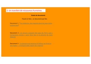 Etude de documents
Document 1 : "Les médecins, des migrants dont les pays riches
veulent bien"
Document 2 : Le recours croissant des pays de l’UE à une «
immigra?on choisie » pour faire face à la pénurie de main-
d’œuvre
Document 3 : "La diaspora est devenue le bailleur de fonds le
plus fiable » : l’indispensable argent des migrants
2. Un transfert de ressources humaines
Travail en îlots : un document par îlot.
 