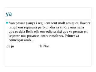 ya
Van passar 5 anys i seguíem sent molt amigues, llavors
ningú ens separava però un dia va vindre una nena
que es deia Bella ella ens odiava aixi que va pensar en
separar-nos posanse entre nosaltres. Primer va
començar amb....
de jo la Noa
 