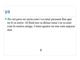 ya
Per mi pero no savia com i va estar pensant fins que
no li va sortir. Al final ens va deixar estar i es va unir
com la nostra amiga. I totes quatre no ens vam separar
mai.
fi
 