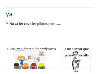ya
No va fer cas a les pilotes pero ……
elles van avissar a les profesores. a un senyor que
passava per alla.
 