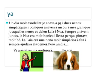 ya
Un dia molt assolellat jo anava a p3 i dues nenes
simpàtiques i boniques anaven a un curs mes gran que
jo aquelles nenes es deien Laia i Noa. Sempre anàvem
juntes, la Noa era molt bonica i llesta perque pintava
molt bé. La Laia era una nena molt simpàtica i alta i
sempre ajudava als demes.Pero un dia....
Va apareixe una profesora... Un gos.....
 