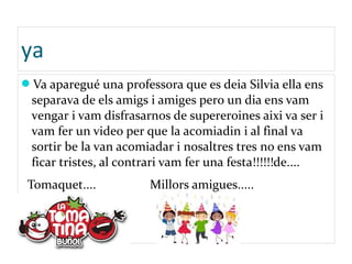 ya
Va aparegué una professora que es deia Silvia ella ens
separava de els amigs i amiges pero un dia ens vam
vengar i vam disfrasarnos de supereroines aixi va ser i
vam fer un video per que la acomiadin i al final va
sortir be la van acomiadar i nosaltres tres no ens vam
ficar tristes, al contrari vam fer una festa!!!!!!de....
Tomaquet.... Millors amigues.....
 