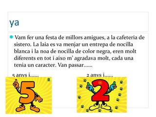 ya
Vam fer una festa de millors amigues, a la cafeteria de
sistero. La laia es va menjar un entrepa de nocilla
blanca i la noa de nocilla de color negra, eren molt
diferents en tot i aixo m’ agradava molt, cada una
tenia un caracter. Van passar......
5 anys i...... 2 anys i......
 