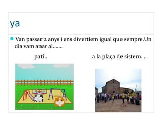 ya
Van passar 2 anys i ens divertiem igual que sempre.Un
dia vam anar al…….
pati… a la plaça de sistero….
 