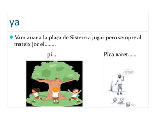 ya
Vam anar a la plaça de Sistero a jugar pero sempre al
mateix joc el……..
pi…. Pica paret……
 