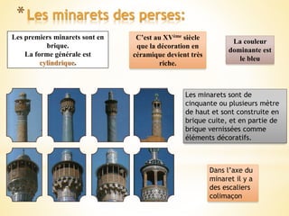 *Les minarets des perses:
Les premiers minarets sont en
brique.
La forme générale est
cylindrique.
C’est au XVème siècle
que la décoration en
céramique devient très
riche.
Les minarets sont de
cinquante ou plusieurs mètre
de haut et sont construite en
brique cuite, et en partie de
brique vernissées comme
éléments décoratifs.
Dans l’axe du
minaret il y a
des escaliers
colimaçon
La couleur
dominante est
le bleu
 