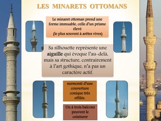 LES MINARETS OTTOMANS
Le minaret ottoman prend une
forme immuable, celle d’un prisme
élevé
(le plus souvent à arêtes vives)
surmonté d’une
couverture
conique très
effilée.
Un à trois balcons
peuvent le
ceinturer
Sa silhouette représente une
aiguille qui évoque l’au-delà,
mais sa structure, contrairement
à l’art gothique, n’a pas un
caractère actif.
 
