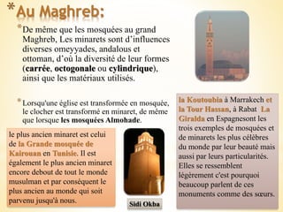 *De même que les mosquées au grand
Maghreb, Les minarets sont d’influences
diverses omeyyades, andalous et
ottoman, d’où la diversité de leur formes
(carrée, octogonale ou cylindrique),
ainsi que les matériaux utilisés.
*Lorsqu'une église est transformée en mosquée,
le clocher est transformé en minaret, de même
que lorsque les mosquées Almohade.
*Au Maghreb:
la Koutoubia à Marrakech et
la Tour Hassan, à Rabat La
Giralda en Espagnesont les
trois exemples de mosquées et
de minarets les plus célèbres
du monde par leur beauté mais
aussi par leurs particularités.
Elles se ressemblent
légèrement c'est pourquoi
beaucoup parlent de ces
monuments comme des sœurs.
le plus ancien minaret est celui
de la Grande mosquée de
Kairouan en Tunisie. Il est
également le plus ancien minaret
encore debout de tout le monde
musulman et par conséquent le
plus ancien au monde qui soit
parvenu jusqu'à nous. Sidi Okba
 