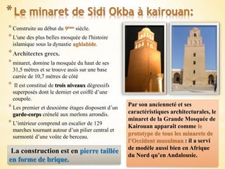 *Le minaret de Sidi Okba à kairouan:
*Construite au début du 9ème siècle.
*L'une des plus belles mosquée de l'histoire
islamique sous la dynastie aghlabide.
*Architectes grecs.
*minaret, domine la mosquée du haut de ses
31,5 mètres et se trouve assis sur une base
carrée de 10,7 mètres de côté
* Il est constitué de trois niveaux dégressifs
superposés dont le dernier est coiffé d’une
coupole.
*Les premier et deuxième étages disposent d’un
garde-corps crénelé aux merlons arrondis.
*L’intérieur comprend un escalier de 129
marches tournant autour d’un pilier central et
surmonté d’une voûte de berceau.
Par son ancienneté et ses
caractéristiques architecturales, le
minaret de la Grande Mosquée de
Kairouan apparaît comme le
prototype de tous les minarets de
l’Occident musulman : il a servi
de modèle aussi bien en Afrique
du Nord qu’en Andalousie.
La construction est en pierre taillée
en forme de brique.
 