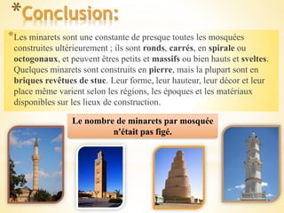 *Conclusion:
*Les minarets sont une constante de presque toutes les mosquées
construites ultérieurement ; ils sont ronds, carrés, en spirale ou
octogonaux, et peuvent êtres petits et massifs ou bien hauts et sveltes.
Quelques minarets sont construits en pierre, mais la plupart sont en
briques revêtues de stuc. Leur forme, leur hauteur, leur décor et leur
place même varient selon les régions, les époques et les matériaux
disponibles sur les lieux de construction.
Le nombre de minarets par mosquée
n'était pas figé.
 