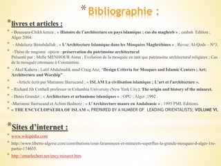 *Bibliographie :
*livres et articles :
* - Boussara-Chikh kenza ; « Histoire de l’architecture en pays islamique ; cas du maghreb » ; casbah Edition ;
Alger 2004.
* - Abdelaziz Benabdallah ; « L'Architecture Islamique dans les Mosquées Maghrébines » ; Revue: Al-Qods – N°3.
* -Thèse de magister option : préservation du patrimoine architectural
Présenté par : Melle MENHOUR Asma ; Evolution de la mosquée en tant que patrimoine architectural religieux ; Cas
de la mosquée ottomane à Constantine.
* - Akel Kahera ; Latif Abdulmalik anad Craig Anz; “Design Criteria for Mosques and Islamic Centers ; Art;
Architecture and Worship” .
* -Article écrit par Marianne Barrucand ; « ISLAM La civilisation islamique ; L'art et l'architecture ».
* - Richard Jih Cotthell professor in Columbia University (New York City); The origin and history of the minaret.
* - Denis Grandet ; « Architecture et urbanisme islamiques » ; OPU ; Alger ;1992 .
* -Marianne Barrucand et Achim Bednorz ; « L’Architecture maure en Andalousie » ; 1995 PML Editions.
* « THE ENCYCLOPAEDIA OF ISLAM ». PREPARED BY A NUMBER OF LEADING ORIENTALISTS; VOLUME VI.
*Sites d’internet :
* www.wikipédia.com
* http://www.liberte-algerie.com/contributions/cout-faramineux-et-minarets-superflus-la-grande-mosquee-d-alger-1re-
partie-174635.
* http://omarlecheri.net/ency/minaret.htm.
 