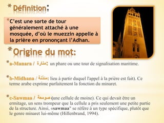 * Définition
*C’est une sorte de tour
généralement attaché à une
mosquée, d’où le muezzin appelle à
la prière en prononçant l’Adhan.
*Origine du mot:
*a-Manara / ‫منارة‬: un phare ou une tour de signalisation maritime.
*b-Midhana / ‫:مئذنة‬ lieu à partir duquel l'appel à la prière est fait). Ce
terme arabe exprime parfaitement la fonction du minaret.
*c-Sawmaa / ‫صومعة‬ (une cellule de moine). Ce qui devait être un
ermitage, un sens trompeur que la cellule a pris seulement une petite partie
de la structure. Ainsi, «sawmaa" se réfère à un type spécifique, plutôt que
le genre minaret lui-même (Hillenbrand, 1994).
 