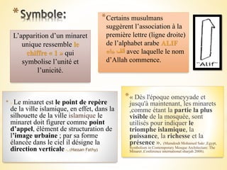 * *Certains musulmans
suggèrent l’association à la
première lettre (ligne droite)
de l’alphabet arabe ALIF
‫ألف‬«‫ا‬» avec laquelle le nom
d’Allah commence.
L’apparition d’un minaret
unique ressemble le
chiffre « 1 » qui
symbolise l’unité et
l’unicité.
* « Le minaret est le point de repère
de la ville islamique, en effet, dans la
silhouette de la ville islamique le
minaret doit figurer comme point
d’appel, élément de structuration de
l’image urbaine ; par sa forme
élancée dans le ciel il désigne la
direction verticale ». (Hassan Fathy)
*« Dès l'époque omeyyade et
jusqu'à maintenant, les minarets
,comme étant la partie la plus
visible de la mosquée, sont
utilisés pour indiquer le
triomphe islamique, la
puissance, la richesse et la
présence ». (Mamdouh Mohamed Sakr ,Egypt,
Symbolism in Contemporary Mosque Architecture: The
Minaret ,Conference international sharjah 2008).
 