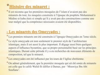 *Histoire des minaret :
*Il est reconnu que les premières mosquées de l’islam n’avaient pas des
minarets du tout, les moquées construite à l’époque du prophète Mohammed à
Médine et kuba étais si simple qu’il y avait pas des constructions comme une
tour malgré que la compétence nécessaire avaient été disponibles.
- Les minarets des Omeyyades :
*Les premiers minarets ont été construits à l’époque Omeyyades en 7eme siècle.
*Le style omeyyade est non seulement le premier style de l’architecture
islamique, mais il est aussi le plus important. Il dégage aussi bien quelques
aspects d’influence byzantine, que sa propre personnalité basé sur les principes
islamiques. Durant cette période il y a eu recherches de nouveaux éléments de
composition, tel que le minaret.
*Les omeyyades ont été influencé par les tours de l’église chrétienne.
*On admet généralement, que la première mosquée qui ait été ornée de minarets
est celle que le calife Walid fit édifier à Damas, par ‘Moawiya Ibn Abi
Soufiane’.
 