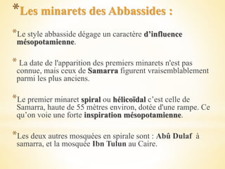 *Les minarets des Abbassides :
*Le style abbasside dégage un caractère d’influence
mésopotamienne.
* La date de l'apparition des premiers minarets n'est pas
connue, mais ceux de Samarra figurent vraisemblablement
parmi les plus anciens.
*Le premier minaret spiral ou hélicoïdal c’est celle de
Samarra, haute de 55 mètres environ, dotée d'une rampe. Ce
qu’on voie une forte inspiration mésopotamienne.
*Les deux autres mosquées en spirale sont : Abû Dulaf à
samarra, et la mosquée Ibn Tulun au Caire.
 