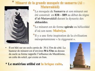 * Minaret de la grande mosquée de samarra (Al –
Mutawakkil)
*La mosquée de Samarra et son minaret ont
été construit en 838 – 889 au début du règne
d’al-Mutawakkil durant la dynastie des
abbasides.
*Le minaret est de forme spirale ou hélicoïdal
d’où son nom: Malwiya.
*Il y a une forte inspiration de la civilisation
mésopotamienne « la ziggourat ».
• Il est bâti sur un socle carrée de 30 à 33m de côté. La
hauteur de minaret est d’environ 50 à 53m au dessus
du socle sa forme rappelle l’influence du Mazdéisme,
un culte du soleil, qui existe en Iran.
* Le matériau utilisé est la brique cuite.
 