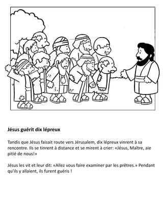 Jésus guérit dix lépreux
Tandis que Jésus faisait route vers Jérusalem, dix lépreux vinrent à sa
rencontre. Ils se tinrent à distance et se mirent à crier: «Jésus, Maître, aie
pitié de nous!»
Jésus les vit et leur dit: «Allez vous faire examiner par les prêtres.» Pendant
qu'ils y allaient, ils furent guéris !
 