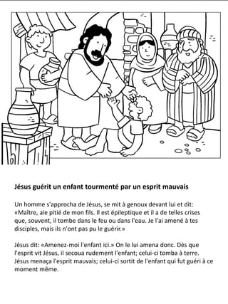 Jésus guérit un enfant tourmenté par un esprit mauvais
Un homme s'approcha de Jésus, se mit à genoux devant lui et dit:
«Maître, aie pitié de mon fils. Il est épileptique et il a de telles crises
que, souvent, il tombe dans le feu ou dans l'eau. Je l'ai amené à tes
disciples, mais ils n'ont pas pu le guérir.»
Jésus dit: «Amenez-moi l'enfant ici.» On le lui amena donc. Dès que
l'esprit vit Jésus, il secoua rudement l'enfant; celui-ci tomba à terre.
Jésus menaça l'esprit mauvais; celui-ci sortit de l'enfant qui fut guéri à ce
moment même.
 
