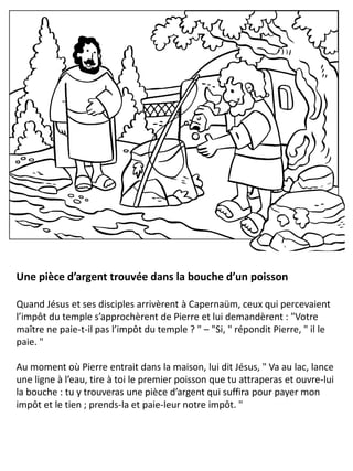 Une pièce d’argent trouvée dans la bouche d’un poisson
Quand Jésus et ses disciples arrivèrent à Capernaüm, ceux qui percevaient
l’impôt du temple s’approchèrent de Pierre et lui demandèrent : "Votre
maître ne paie-t-il pas l’impôt du temple ? " – "Si, " répondit Pierre, " il le
paie. "
Au moment où Pierre entrait dans la maison, lui dit Jésus, " Va au lac, lance
une ligne à l’eau, tire à toi le premier poisson que tu attraperas et ouvre-lui
la bouche : tu y trouveras une pièce d’argent qui suffira pour payer mon
impôt et le tien ; prends-la et paie-leur notre impôt. "
 
