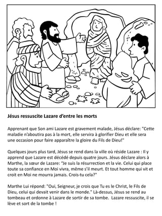 Jésus ressuscite Lazare d’entre les morts
Apprenant que Son ami Lazare est gravement malade, Jésus déclare: "Cette
maladie n’aboutira pas à la mort, elle servira à glorifier Dieu et elle sera
une occasion pour faire apparaître la gloire du Fils de Dieu!"
Quelques jours plus tard, Jésus se rend dans la ville où réside Lazare : Il y
apprend que Lazare est décédé depuis quatre jours. Jésus déclare alors à
Marthe, la sœur de Lazare: “Je suis la résurrection et la vie. Celui qui place
toute sa confiance en Moi vivra, même s’il meurt. Et tout homme qui vit et
croit en Moi ne mourra jamais. Crois-tu cela?"
Marthe Lui répond: "Oui, Seigneur, je crois que Tu es le Christ, le Fils de
Dieu, celui qui devait venir dans le monde." Là-dessus, Jésus se rend au
tombeau et ordonne à Lazare de sortir de sa tombe. Lazare ressuscite, il se
lève et sort de la tombe !
 