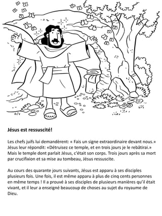 Jésus est ressuscité!
Les chefs juifs lui demandèrent: « Fais un signe extraordinaire devant nous.»
Jésus leur répondit: «Détruisez ce temple, et en trois jours je le rebâtirai.»
Mais le temple dont parlait Jésus, c'était son corps. Trois jours après sa mort
par crucifixion et sa mise au tombeau, Jésus ressuscite.
Au cours des quarante jours suivants, Jésus est apparu à ses disciples
plusieurs fois. Une fois, il est même apparu à plus de cinq cents personnes
en même temps ! Il a prouvé à ses disciples de plusieurs manières qu’il était
vivant, et il leur a enseigné beaucoup de choses au sujet du royaume de
Dieu.
 