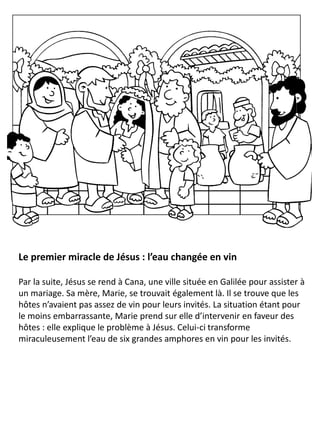 Le premier miracle de Jésus : l’eau changée en vin
Par la suite, Jésus se rend à Cana, une ville située en Galilée pour assister à
un mariage. Sa mère, Marie, se trouvait également là. Il se trouve que les
hôtes n’avaient pas assez de vin pour leurs invités. La situation étant pour
le moins embarrassante, Marie prend sur elle d’intervenir en faveur des
hôtes : elle explique le problème à Jésus. Celui-ci transforme
miraculeusement l’eau de six grandes amphores en vin pour les invités.
 